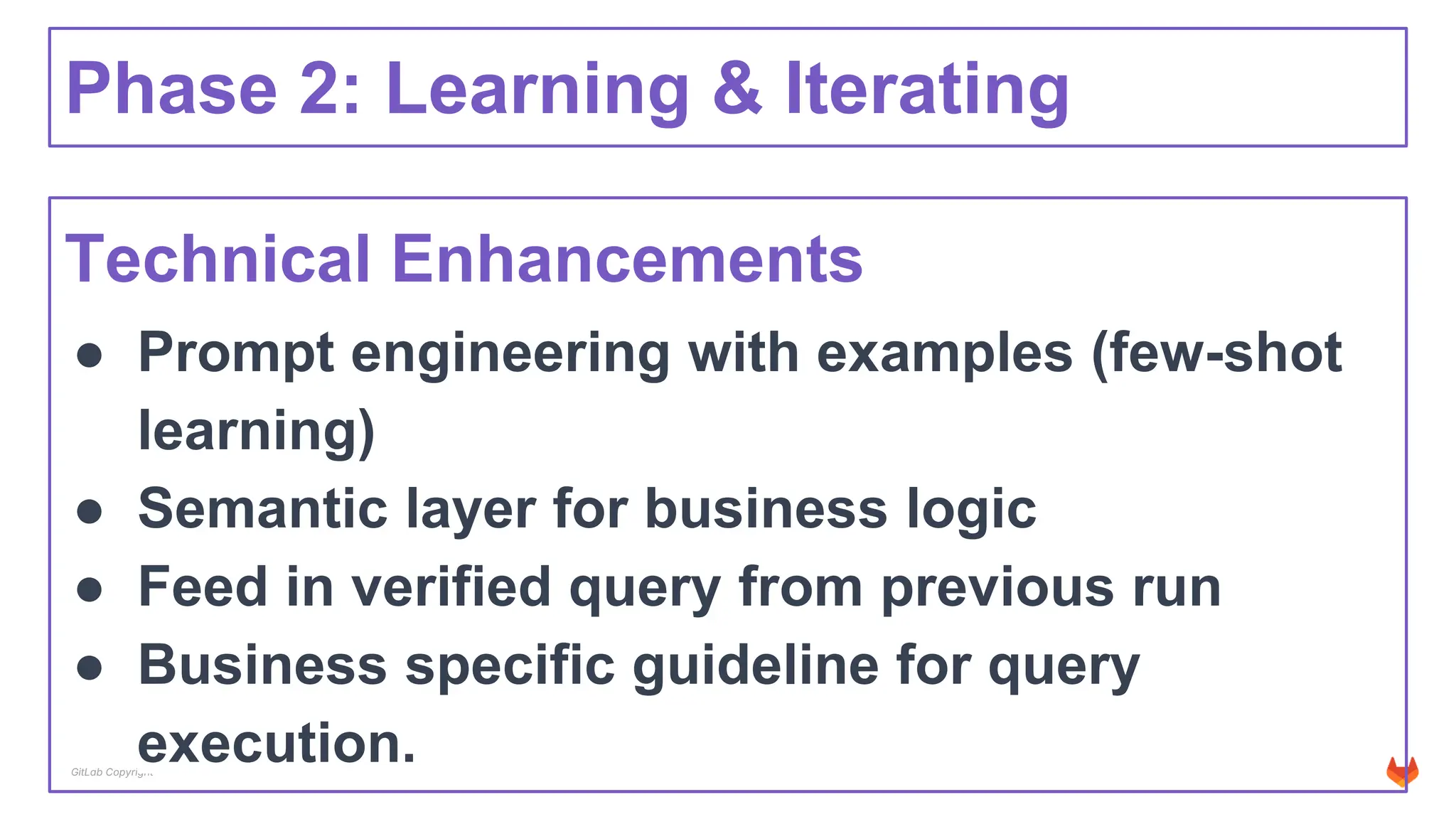 GitLab Copyright
Phase 2: Learning & Iterating
Technical Enhancements
● Prompt engineering with examples (few-shot
learning)
● Semantic layer for business logic
● Feed in verified query from previous run
● Business specific guideline for query
execution.
 