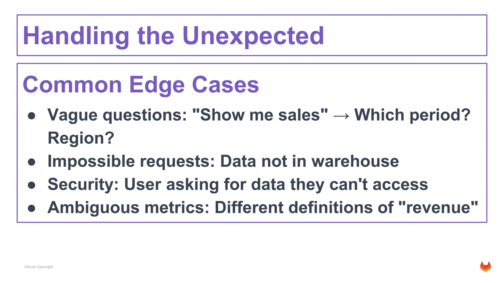 GitLab Copyright
Handling the Unexpected
Common Edge Cases
● Vague questions: "Show me sales" → Which period?
Region?
● Impossible requests: Data not in warehouse
● Security: User asking for data they can't access
● Ambiguous metrics: Different definitions of "revenue"
 