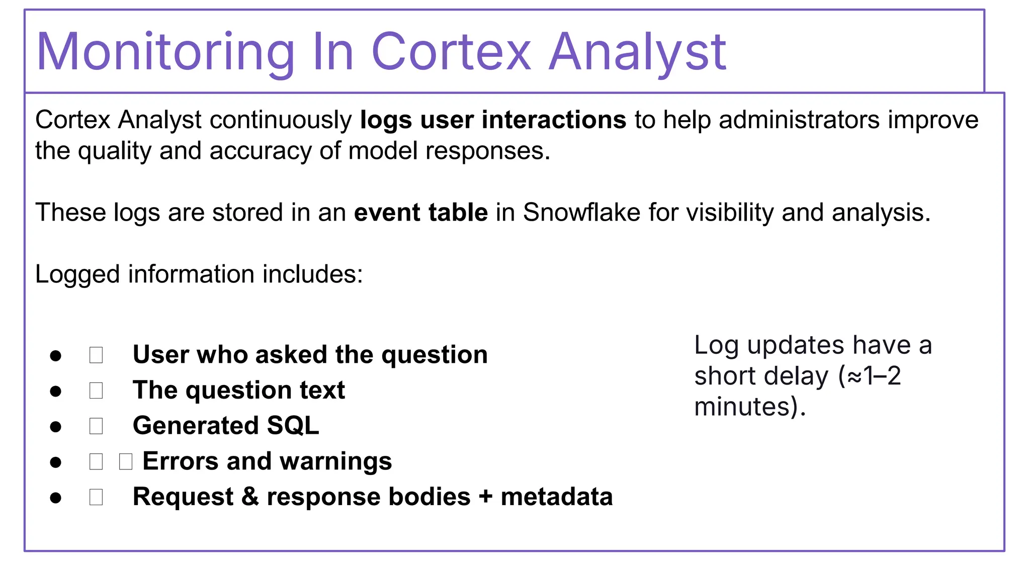 Monitoring In Cortex Analyst
Cortex Analyst continuously logs user interactions to help administrators improve
the quality and accuracy of model responses.
These logs are stored in an event table in Snowflake for visibility and analysis.
Logged information includes:
● 👤 User who asked the question
● 👤 The question text
● 👤 Generated SQL
● 👤 👤 Errors and warnings
● 👤 Request & response bodies + metadata
Log updates have a
short delay (≈1–2
minutes).
 
