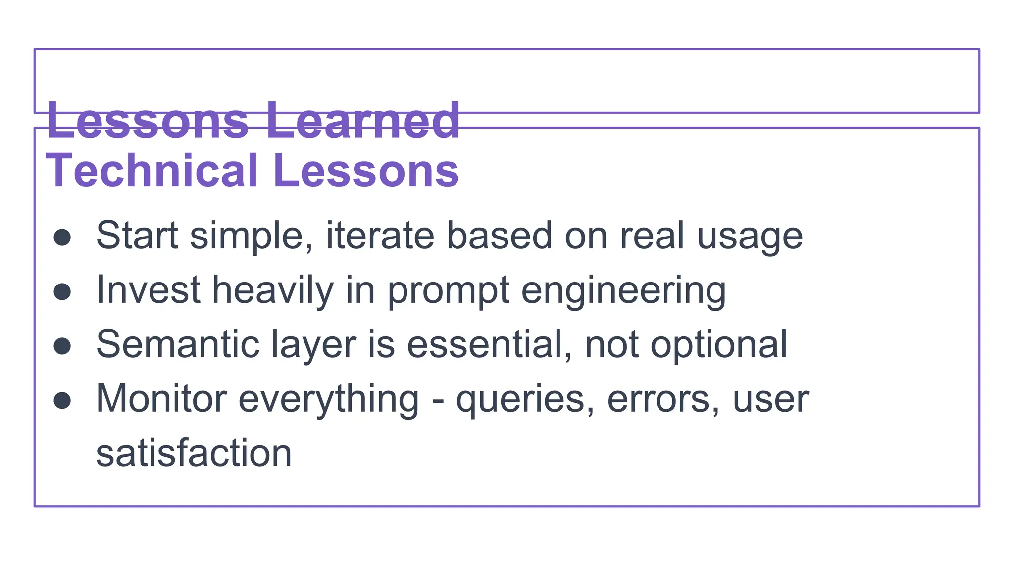 Lessons Learned
Technical Lessons
● Start simple, iterate based on real usage
● Invest heavily in prompt engineering
● Semantic layer is essential, not optional
● Monitor everything - queries, errors, user
satisfaction
 