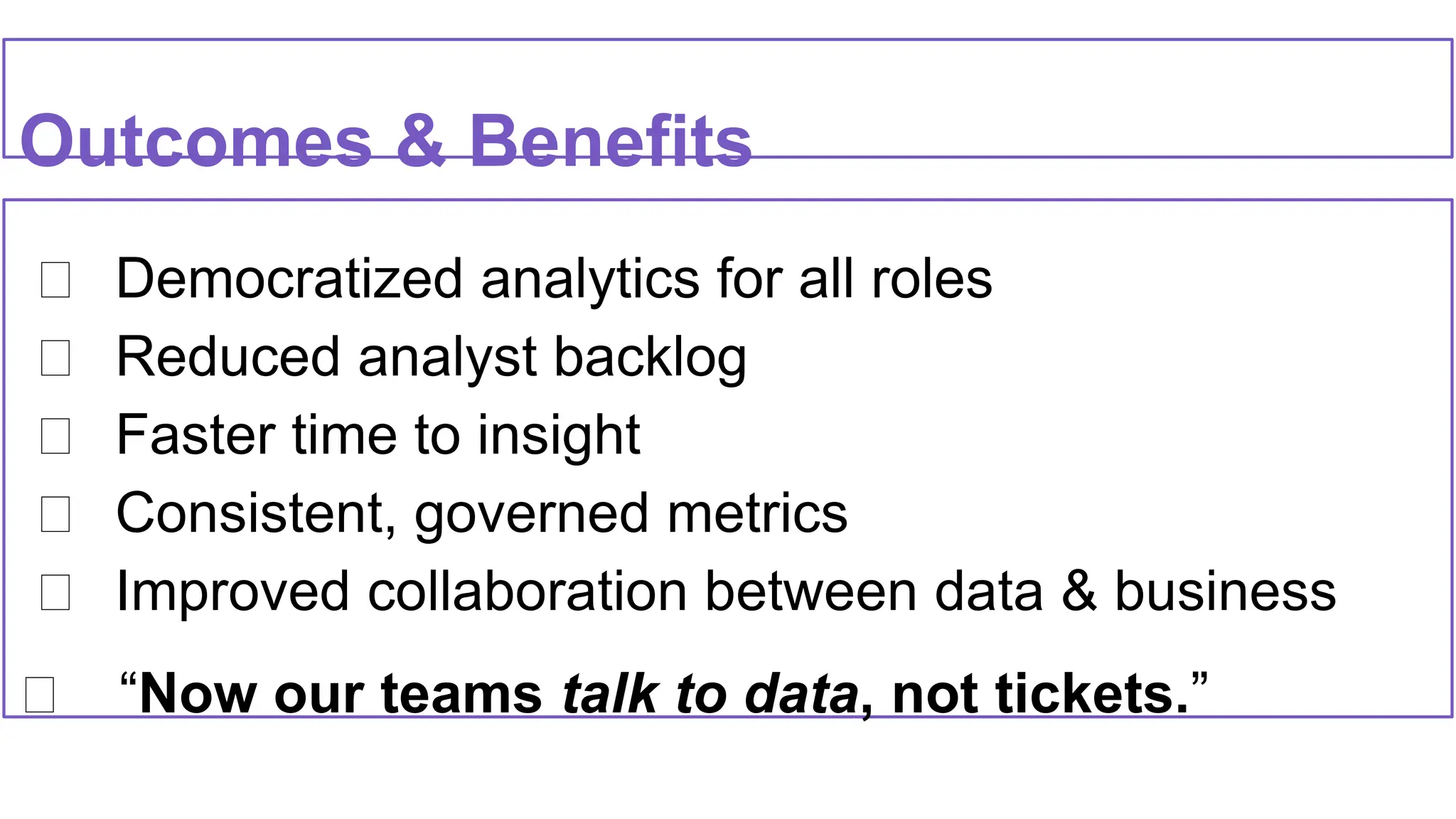 ✅ Democratized analytics for all roles
✅ Reduced analyst backlog
✅ Faster time to insight
✅ Consistent, governed metrics
✅ Improved collaboration between data & business
✅ “Now our teams talk to data, not tickets.”
Outcomes & Benefits
 