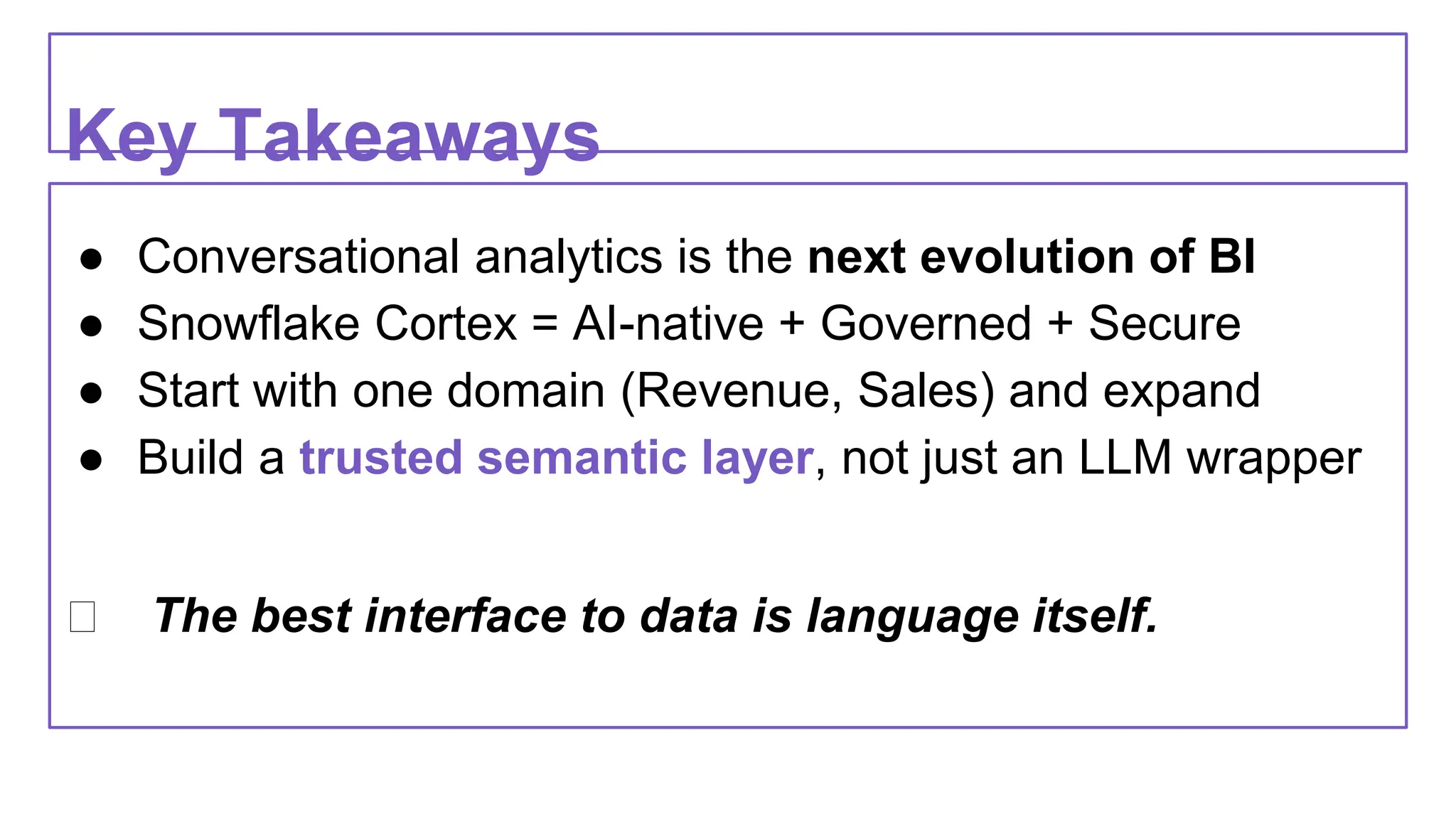 Key Takeaways
● Conversational analytics is the next evolution of BI
● Snowflake Cortex = AI-native + Governed + Secure
● Start with one domain (Revenue, Sales) and expand
● Build a trusted semantic layer, not just an LLM wrapper
✅ The best interface to data is language itself.
 
