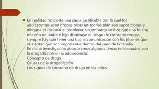  En realidad no existe una causa justificable por la cual los
adolescentes usan drogas todas las teorías plantean suposiciones y
ninguna es racional al problema; sin embargo se dice que una buena
relación de padre e hijo disminuye el riesgo de consumir drogas,
siempre hay que tener una buena comunicación con los jóvenes que
se sientan que son importantes dentro del seno de la familia.
En dicha investigación abordaremos algunos temas relacionados con
la drogadicción en la adolescencia:
Concepto de droga
Causas de la drogadicción
Los signos de consumo de droga en los niños.
 