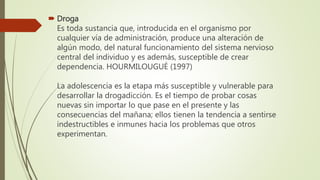  Droga
Es toda sustancia que, introducida en el organismo por
cualquier vía de administración, produce una alteración de
algún modo, del natural funcionamiento del sistema nervioso
central del individuo y es además, susceptible de crear
dependencia. HOURMILOUGUÉ (1997)
La adolescencia es la etapa más susceptible y vulnerable para
desarrollar la drogadicción. Es el tiempo de probar cosas
nuevas sin importar lo que pase en el presente y las
consecuencias del mañana; ellos tienen la tendencia a sentirse
indestructibles e inmunes hacia los problemas que otros
experimentan.
 