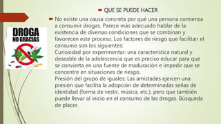  QUE SE PUEDE HACER
 No existe una causa concreta por qué una persona comienza
a consumir drogas. Parece más adecuado hablar de la
existencia de diversas condiciones que se combinan y
favorecen este proceso. Los factores de riesgo que facilitan el
consumo son los siguientes:
Curiosidad por experimentar: una característica natural y
deseable de la adolescencia que es preciso educar para que
se convierta en una fuente de maduración e impedir que se
concentre en situaciones de riesgo.
Presión del grupo de iguales: Las amistades ejercen una
presión que facilita la adopción de determinadas señas de
identidad (forma de vestir, música, etc.), pero que también
puede llevar al inicio en el consumo de las drogas. Búsqueda
de placer.
 