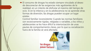  El consumo de drogas ha estado siempre vinculado al deseo
de desconectar de las exigencias más agobiantes de la
realidad, en un intento de disfrutar al máximo del tiempo de
ocio. Si en la infancia y en la adolescencia no se aprende otras
formas de diversión, las drogas pueden ocupar un lugar
estelar.
Control familiar inconsistente: Cuando las normas familiares
son excesivamente rígidas, relajadas o variables, a los niños y
adolescentes se les hace difícil la interiorización de unas
pautas de comportamiento claras, por lo que su socialización
fuera de la familia sé verá afectada.
 