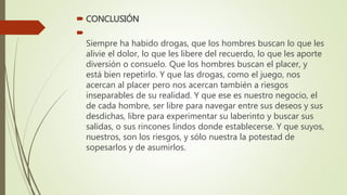  CONCLUSIÓN

Siempre ha habido drogas, que los hombres buscan lo que les
alivie el dolor, lo que les libere del recuerdo, lo que les aporte
diversión o consuelo. Que los hombres buscan el placer, y
está bien repetirlo. Y que las drogas, como el juego, nos
acercan al placer pero nos acercan también a riesgos
inseparables de su realidad. Y que ese es nuestro negocio, el
de cada hombre, ser libre para navegar entre sus deseos y sus
desdichas, libre para experimentar su laberinto y buscar sus
salidas, o sus rincones lindos donde establecerse. Y que suyos,
nuestros, son los riesgos, y sólo nuestra la potestad de
sopesarlos y de asumirlos.
 