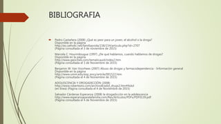 BIBLIOGRAFIA
 Pedro Castañera (2008) ¿Qué es peor para un joven, el alcohol o la droga?
Disponible en la página
http://es.catholic.net/familiayvida/158/154/articulo.php?id=2707
(Página consultada el 3 de noviembre de 2015)
Marcela C. Hourmilougue (1997) ¿De qué hablamos, cuando hablamos de drogas?
Disponible en la página
http://www.geocities.com/tematicauid/index2.htm
(Página consultada el 3 de Noviembre de 2015)
Benjamin W. Van Voorhees (2007) Abuso de drogas y farmacodependencia - Información general
Disponible en la página
http://www.umm.edu/esp_ency/article/001522.htm
(Página consultada el 4 de Noviembre de 2015)
ADOLESCENCIA Y DROGADICCIÓN (2008)
http://www.robertexto.com/archivo8/adol_drugs2.htm#Adol
(en línea) (Página consultada el 4 de Noviembre de 2015)
Salvador Cárdenas Esperanza (2008) la drogadicción en la adolescencia
http://www.esperanzaparalafamilia.com/Rev/Articulos/PDFs/PDF0139.pdf
(Página consultada el 4 de Noviembre de 2015)
 