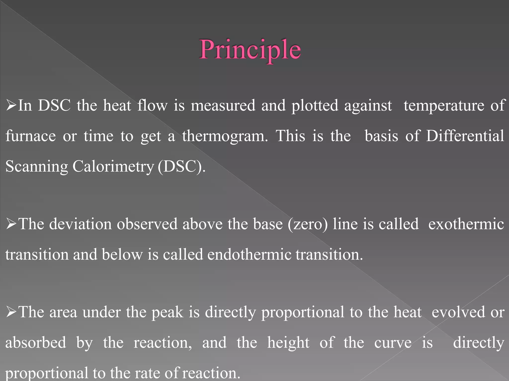 In DSC the heat flow is measured and plotted against temperature of
furnace or time to get a thermogram. This is the basis of Differential
Scanning Calorimetry (DSC).
The deviation observed above the base (zero) line is called exothermic
transition and below is called endothermic transition.
The area under the peak is directly proportional to the heat evolved or
absorbed by the reaction, and the height of the curve is directly
proportional to the rate of reaction.
 