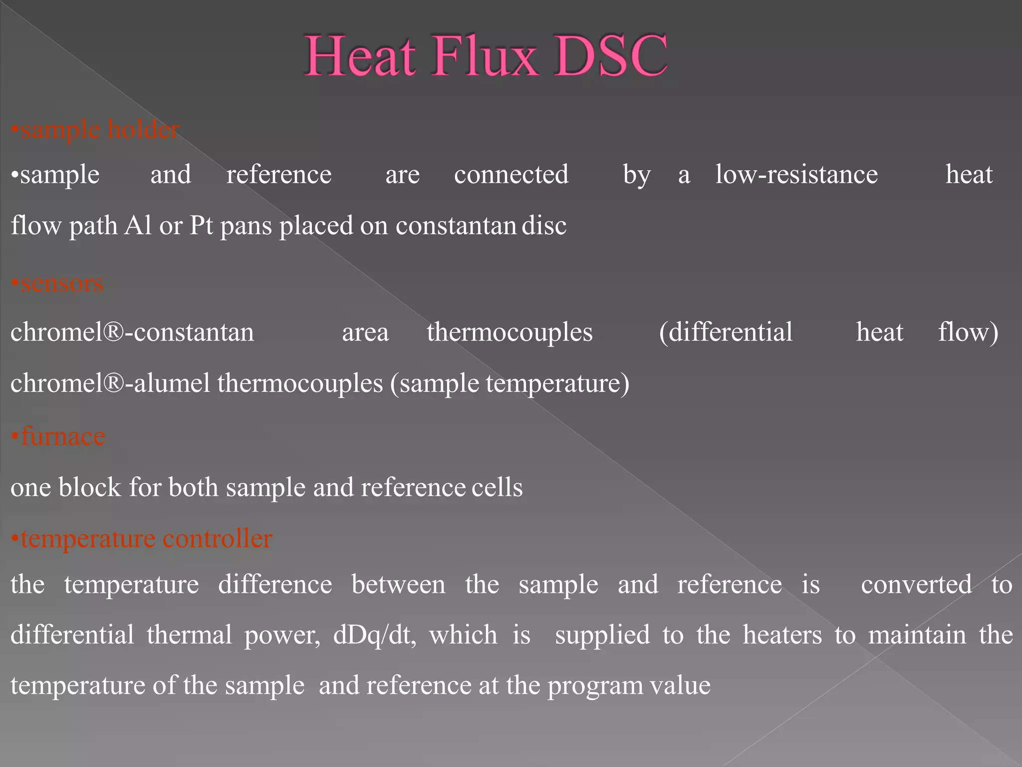 •sample holder
•sample and reference are connected by a low-resistance heat
flow path Al or Pt pans placed on constantandisc
•sensors
chromel®-constantan area thermocouples (differential heat flow)
chromel®-alumel thermocouples (sample temperature)
•furnace
one block for both sample and reference cells
•temperature controller
the temperature difference between the sample and reference is converted to
differential thermal power, dDq/dt, which is supplied to the heaters to maintain the
temperature of the sample and reference at the program value
 