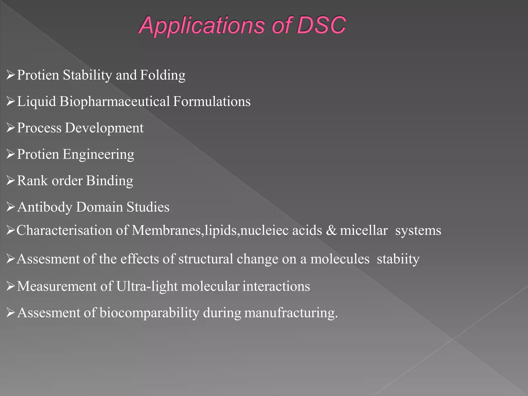 Protien Stability and Folding
Liquid Biopharmaceutical Formulations
Process Development
Protien Engineering
Rank order Binding
Antibody Domain Studies
Characterisation of Membranes,lipids,nucleiec acids & micellar systems
Assesment of the effects of structural change on a molecules stabiity
Measurement of Ultra-light molecular interactions
Assesment of biocomparability during manufracturing.
 