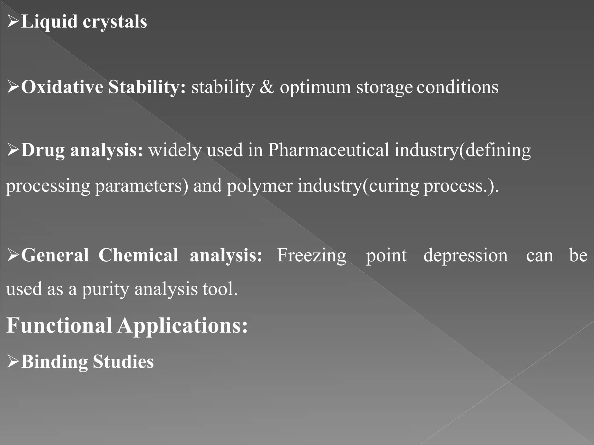 Liquid crystals
Oxidative Stability: stability & optimum storage conditions
Drug analysis: widely used in Pharmaceutical industry(defining
processing parameters) and polymer industry(curing process.).
General Chemical analysis: Freezing point depression can be
used as a purity analysis tool.
Functional Applications:
Binding Studies
 