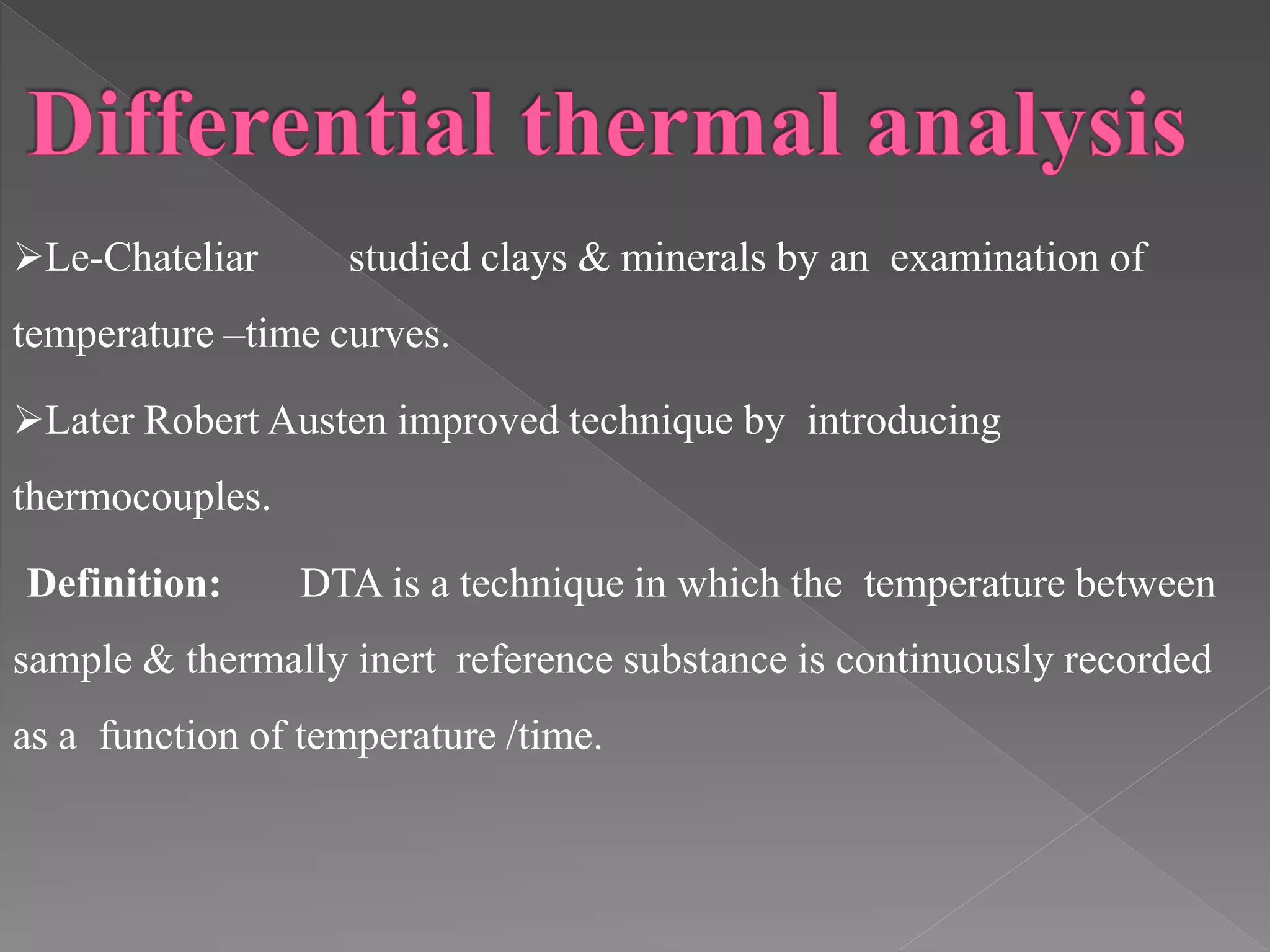Le-Chateliar studied clays & minerals by an examination of
temperature –time curves.
Later Robert Austen improved technique by introducing
thermocouples.
Definition: DTA is a technique in which the temperature between
sample & thermally inert reference substance is continuously recorded
as a function of temperature /time.
 