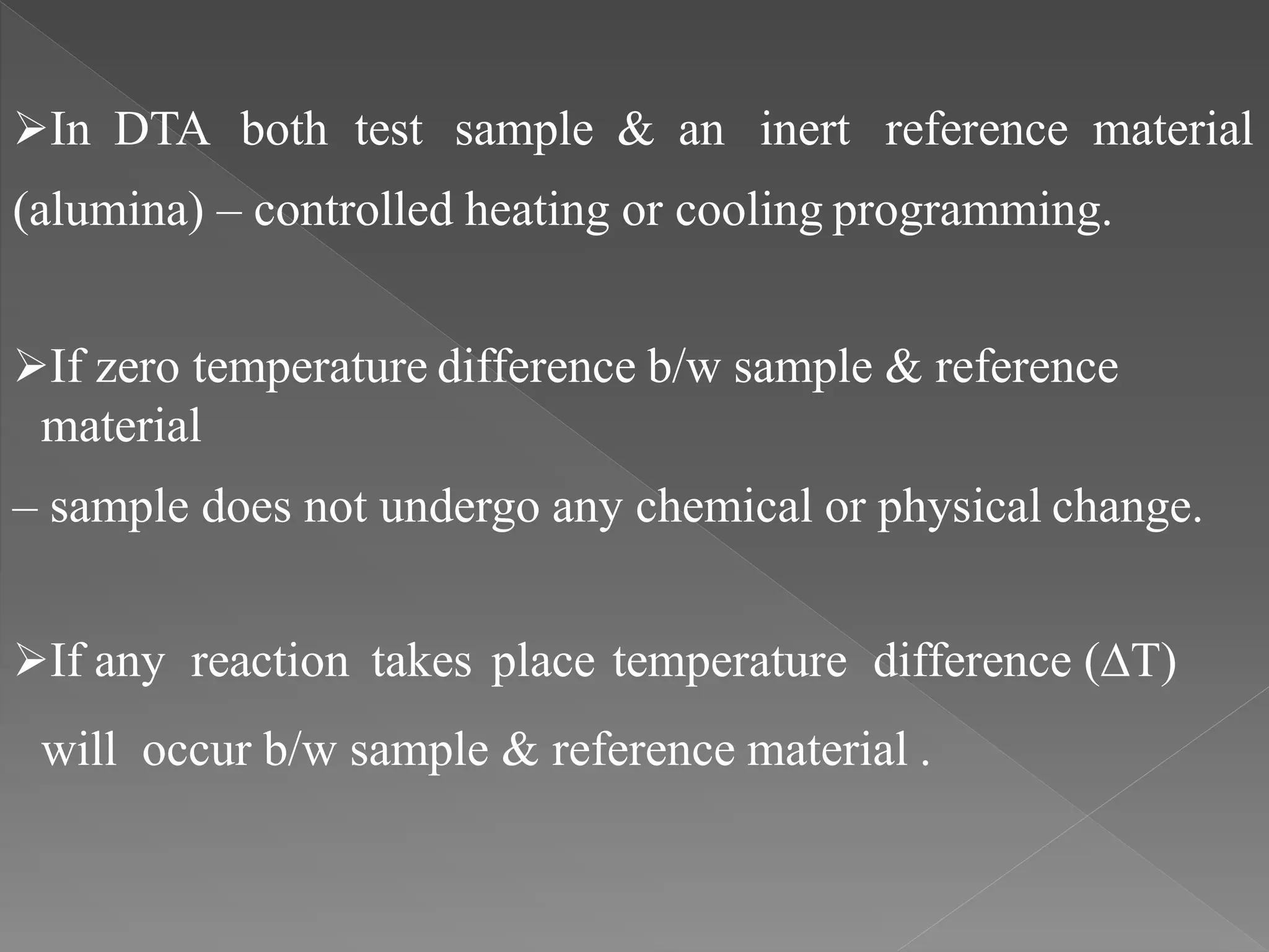In DTA both test sample & an inert reference material
(alumina) – controlled heating or cooling programming.
If zero temperature difference b/w sample & reference
material
– sample does not undergo any chemical or physical change.
If any reaction takes place temperature difference (∆T)
will occur b/w sample & reference material .
 