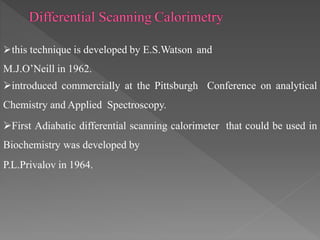 this technique is developed by E.S.Watson and
M.J.O’Neill in 1962.
introduced commercially at the Pittsburgh Conference on analytical
Chemistry and Applied Spectroscopy.
First Adiabatic differential scanning calorimeter that could be used in
Biochemistry was developed by
P.L.Privalov in 1964.
 