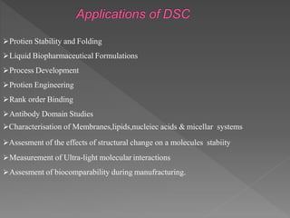 Protien Stability and Folding
Liquid Biopharmaceutical Formulations
Process Development
Protien Engineering
Rank order Binding
Antibody Domain Studies
Characterisation of Membranes,lipids,nucleiec acids & micellar systems
Assesment of the effects of structural change on a molecules stabiity
Measurement of Ultra-light molecular interactions
Assesment of biocomparability during manufracturing.
 