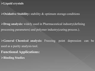 Liquid crystals
Oxidative Stability: stability & optimum storage conditions
Drug analysis: widely used in Pharmaceutical industry(defining
processing parameters) and polymer industry(curing process.).
General Chemical analysis: Freezing point depression can be
used as a purity analysis tool.
Functional Applications:
Binding Studies
 