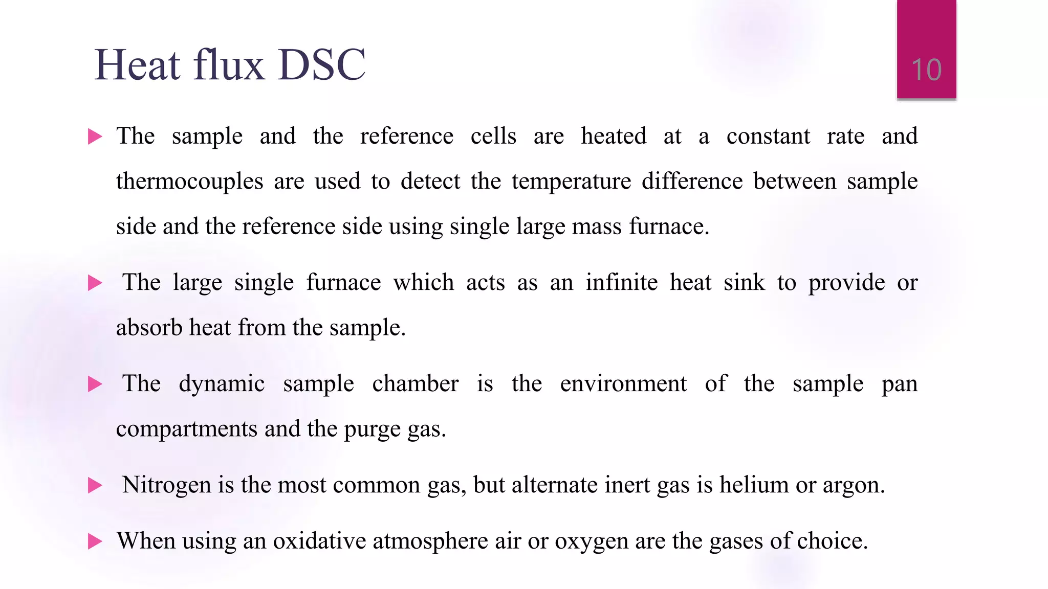Heat flux DSC
 The sample and the reference cells are heated at a constant rate and
thermocouples are used to detect the temperature difference between sample
side and the reference side using single large mass furnace.
 The large single furnace which acts as an infinite heat sink to provide or
absorb heat from the sample.
 The dynamic sample chamber is the environment of the sample pan
compartments and the purge gas.
 Nitrogen is the most common gas, but alternate inert gas is helium or argon.
 When using an oxidative atmosphere air or oxygen are the gases of choice.
10
 