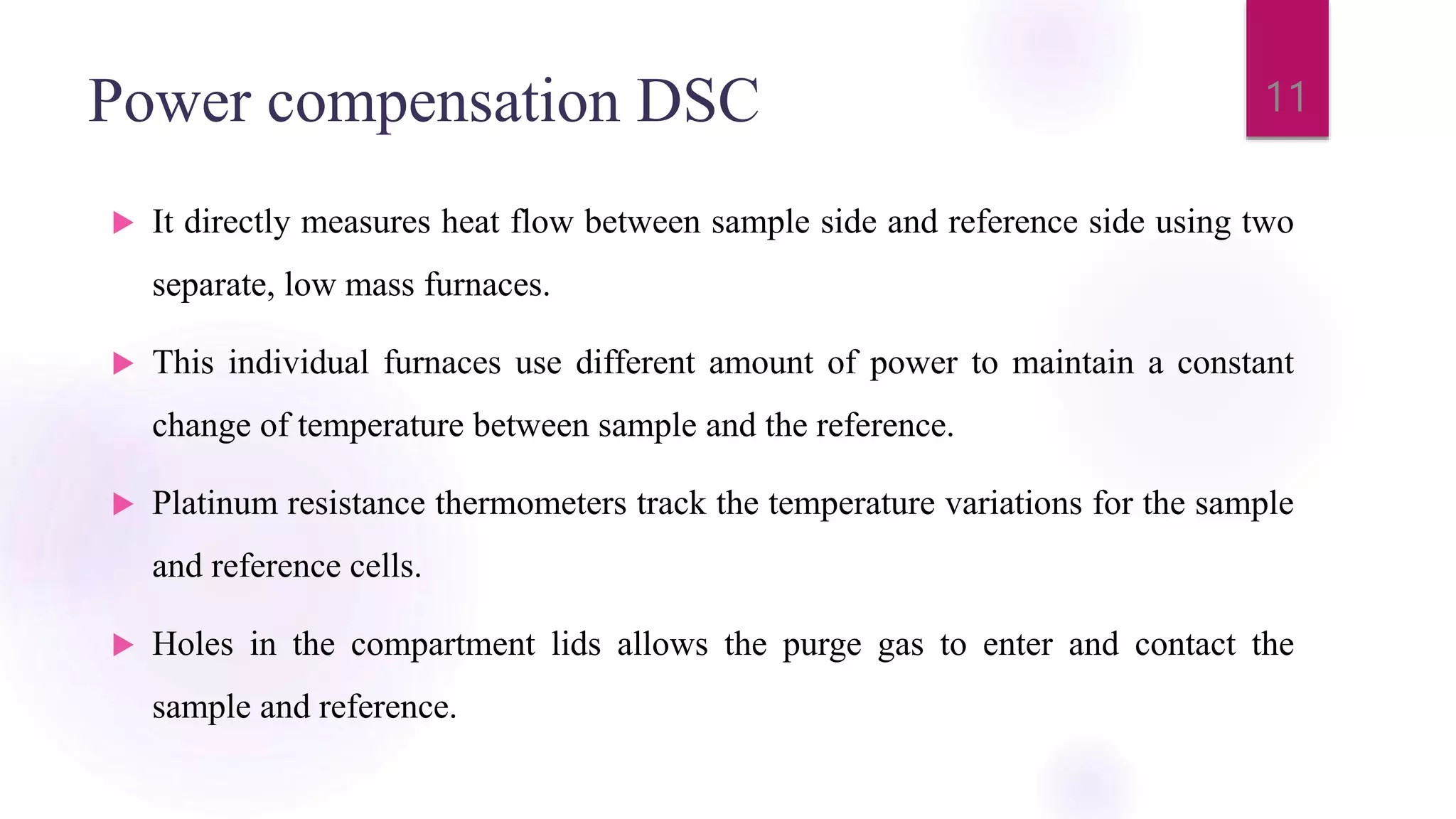 Power compensation DSC
 It directly measures heat flow between sample side and reference side using two
separate, low mass furnaces.
 This individual furnaces use different amount of power to maintain a constant
change of temperature between sample and the reference.
 Platinum resistance thermometers track the temperature variations for the sample
and reference cells.
 Holes in the compartment lids allows the purge gas to enter and contact the
sample and reference.
11
 