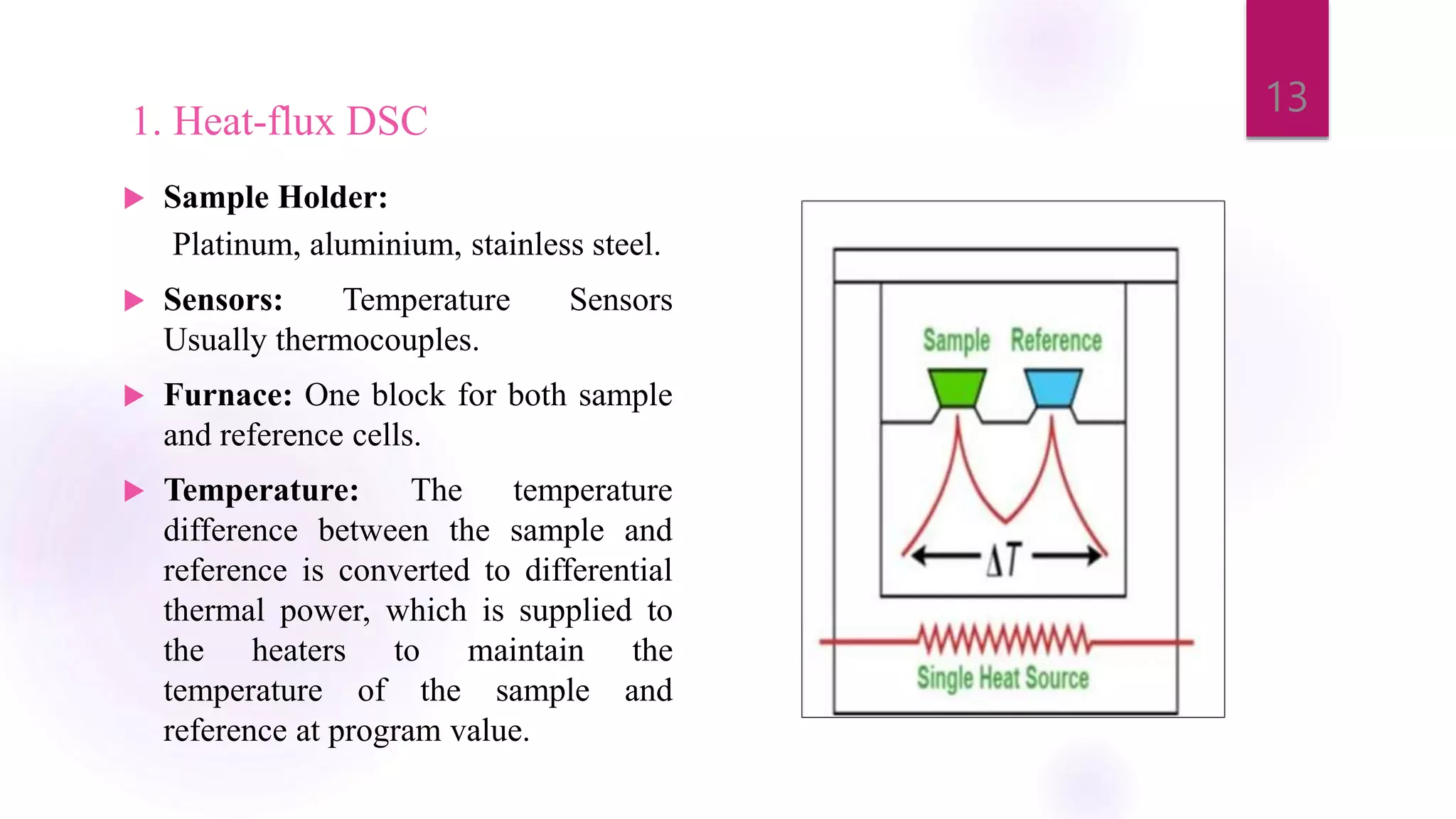 1. Heat-flux DSC
 Sample Holder:
Platinum, aluminium, stainless steel.
 Sensors: Temperature Sensors
Usually thermocouples.
 Furnace: One block for both sample
and reference cells.
 Temperature: The temperature
difference between the sample and
reference is converted to differential
thermal power, which is supplied to
the heaters to maintain the
temperature of the sample and
reference at program value.
13
 