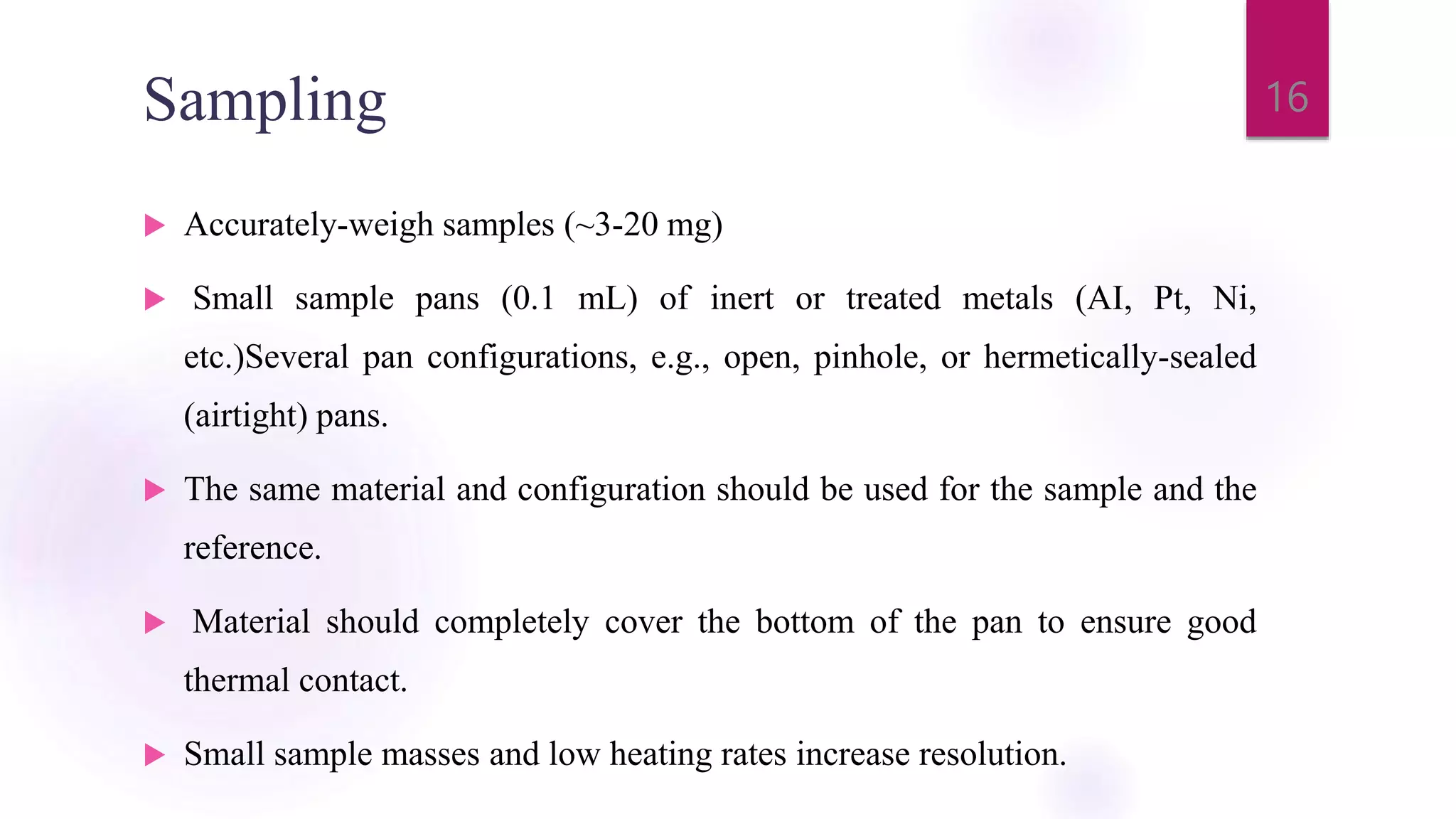 Sampling
 Accurately-weigh samples (~3-20 mg)
 Small sample pans (0.1 mL) of inert or treated metals (AI, Pt, Ni,
etc.)Several pan configurations, e.g., open, pinhole, or hermetically-sealed
(airtight) pans.
 The same material and configuration should be used for the sample and the
reference.
 Material should completely cover the bottom of the pan to ensure good
thermal contact.
 Small sample masses and low heating rates increase resolution.
16
 