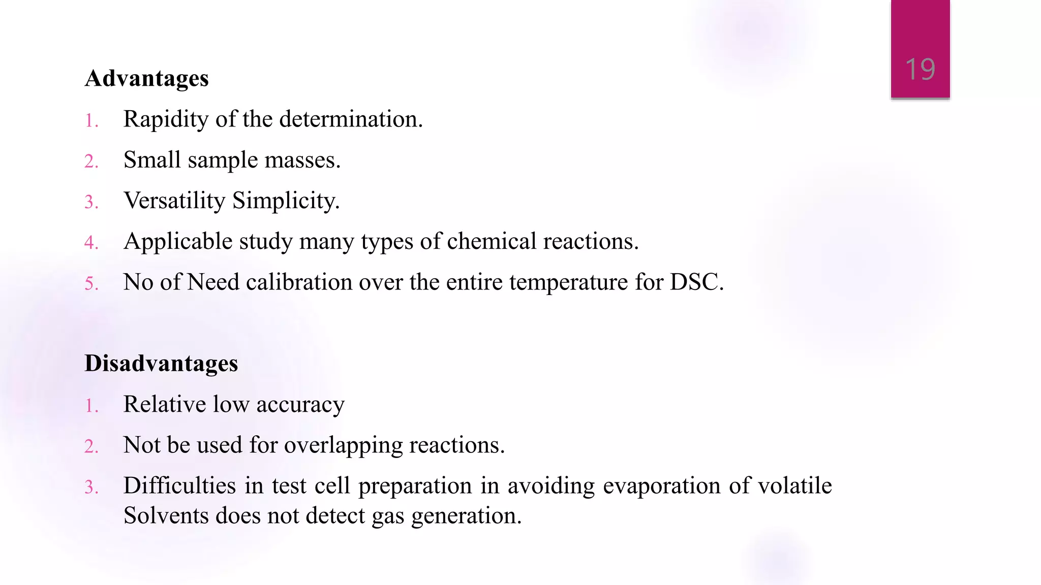 Advantages
1. Rapidity of the determination.
2. Small sample masses.
3. Versatility Simplicity.
4. Applicable study many types of chemical reactions.
5. No of Need calibration over the entire temperature for DSC.
Disadvantages
1. Relative low accuracy
2. Not be used for overlapping reactions.
3. Difficulties in test cell preparation in avoiding evaporation of volatile
Solvents does not detect gas generation.
19
 