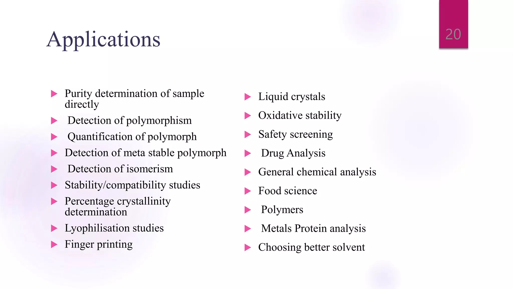 Applications
 Purity determination of sample
directly
 Detection of polymorphism
 Quantification of polymorph
 Detection of meta stable polymorph
 Detection of isomerism
 Stability/compatibility studies
 Percentage crystallinity
determination
 Lyophilisation studies
 Finger printing
 Liquid crystals
 Oxidative stability
 Safety screening
 Drug Analysis
 General chemical analysis
 Food science
 Polymers
 Metals Protein analysis
 Choosing better solvent
20
 