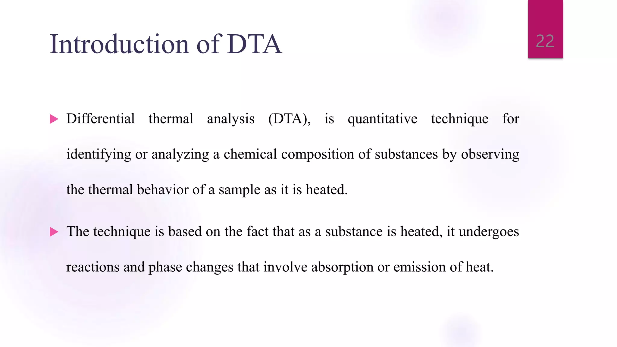 Introduction of DTA
 Differential thermal analysis (DTA), is quantitative technique for
identifying or analyzing a chemical composition of substances by observing
the thermal behavior of a sample as it is heated.
 The technique is based on the fact that as a substance is heated, it undergoes
reactions and phase changes that involve absorption or emission of heat.
22
 