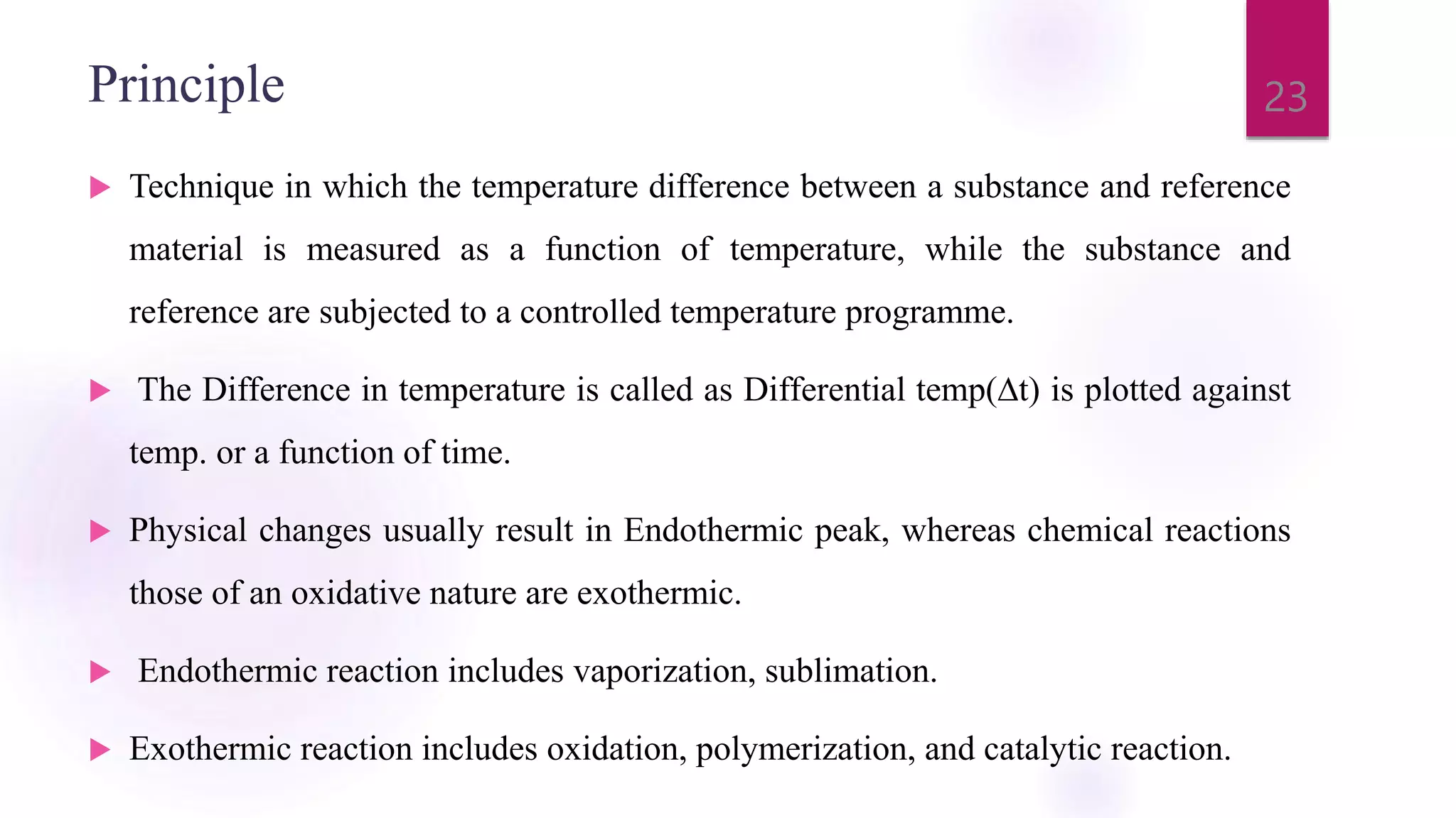 Principle
 Technique in which the temperature difference between a substance and reference
material is measured as a function of temperature, while the substance and
reference are subjected to a controlled temperature programme.
 The Difference in temperature is called as Differential temp(∆t) is plotted against
temp. or a function of time.
 Physical changes usually result in Endothermic peak, whereas chemical reactions
those of an oxidative nature are exothermic.
 Endothermic reaction includes vaporization, sublimation.
 Exothermic reaction includes oxidation, polymerization, and catalytic reaction.
23
 