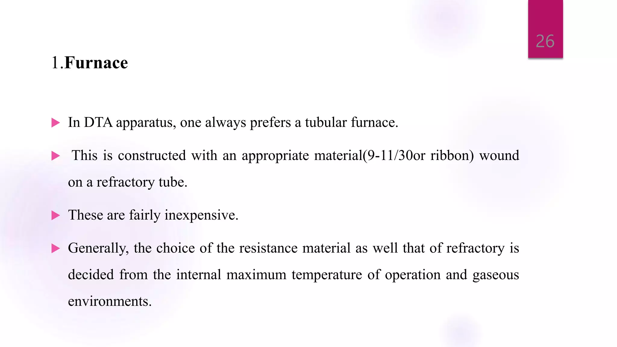 1.Furnace
 In DTA apparatus, one always prefers a tubular furnace.
 This is constructed with an appropriate material(9-11/30or ribbon) wound
on a refractory tube.
 These are fairly inexpensive.
 Generally, the choice of the resistance material as well that of refractory is
decided from the internal maximum temperature of operation and gaseous
environments.
26
 