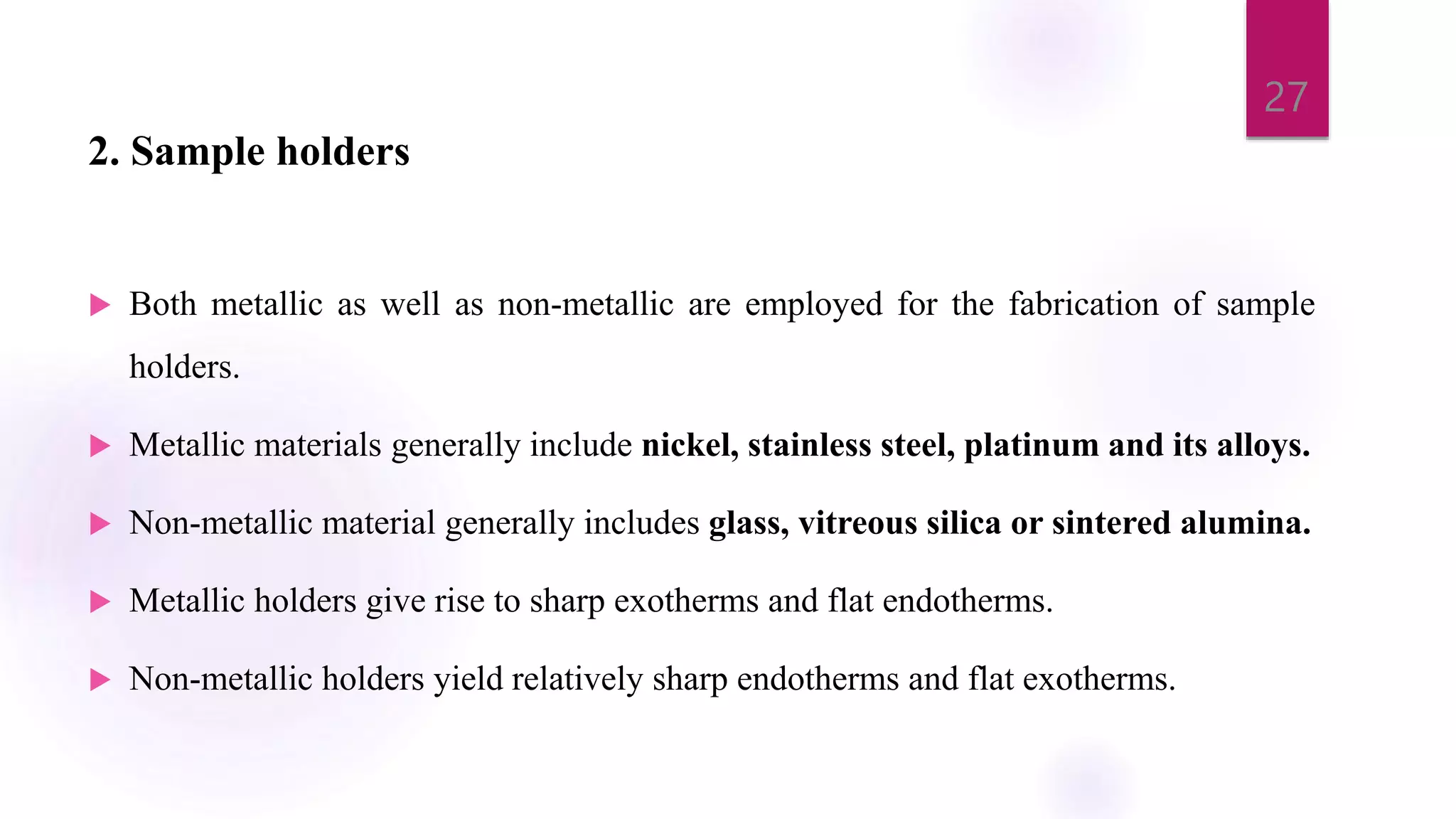 2. Sample holders
 Both metallic as well as non-metallic are employed for the fabrication of sample
holders.
 Metallic materials generally include nickel, stainless steel, platinum and its alloys.
 Non-metallic material generally includes glass, vitreous silica or sintered alumina.
 Metallic holders give rise to sharp exotherms and flat endotherms.
 Non-metallic holders yield relatively sharp endotherms and flat exotherms.
27
 