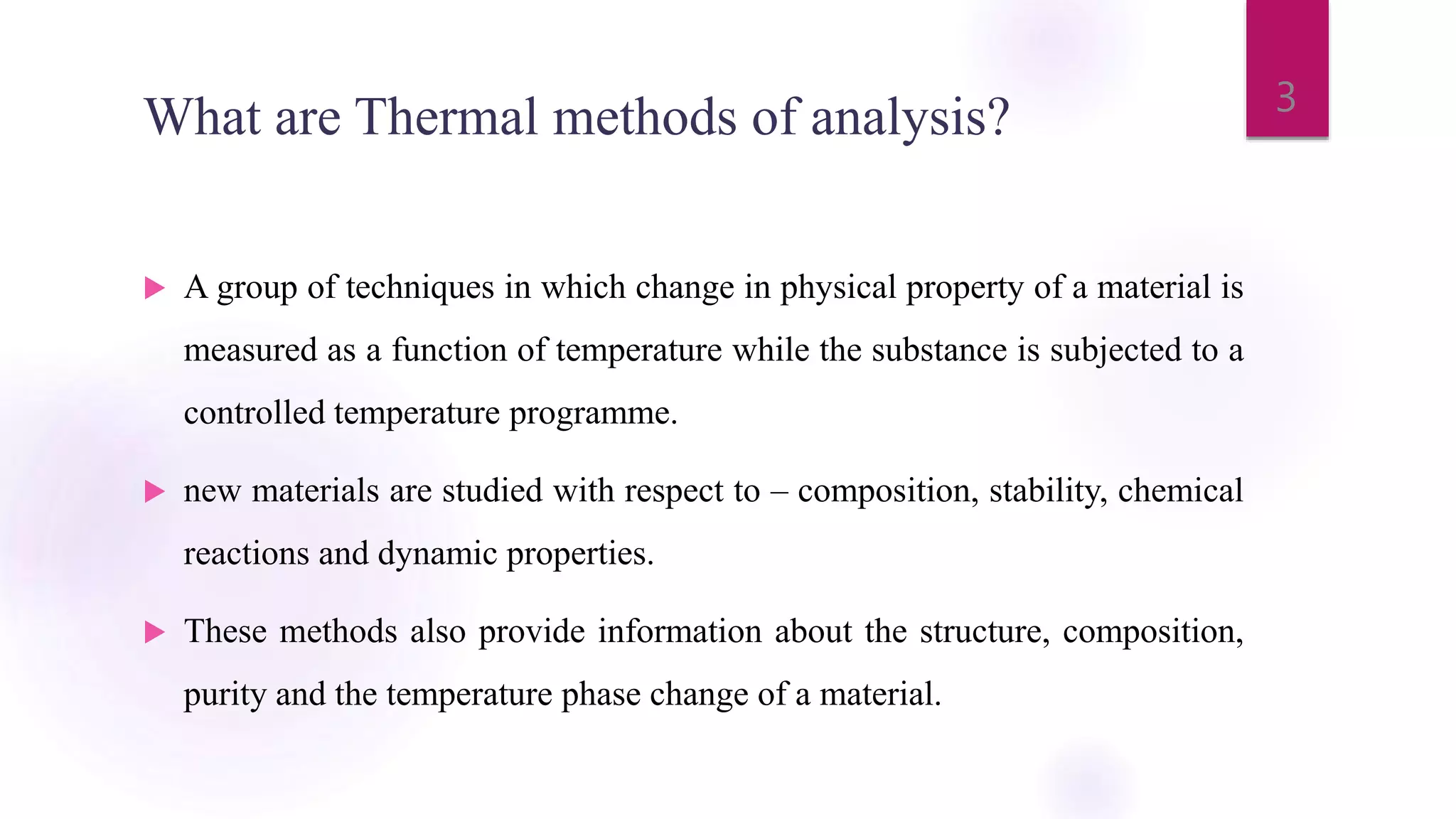 What are Thermal methods of analysis?
 A group of techniques in which change in physical property of a material is
measured as a function of temperature while the substance is subjected to a
controlled temperature programme.
 new materials are studied with respect to – composition, stability, chemical
reactions and dynamic properties.
 These methods also provide information about the structure, composition,
purity and the temperature phase change of a material.
3
 