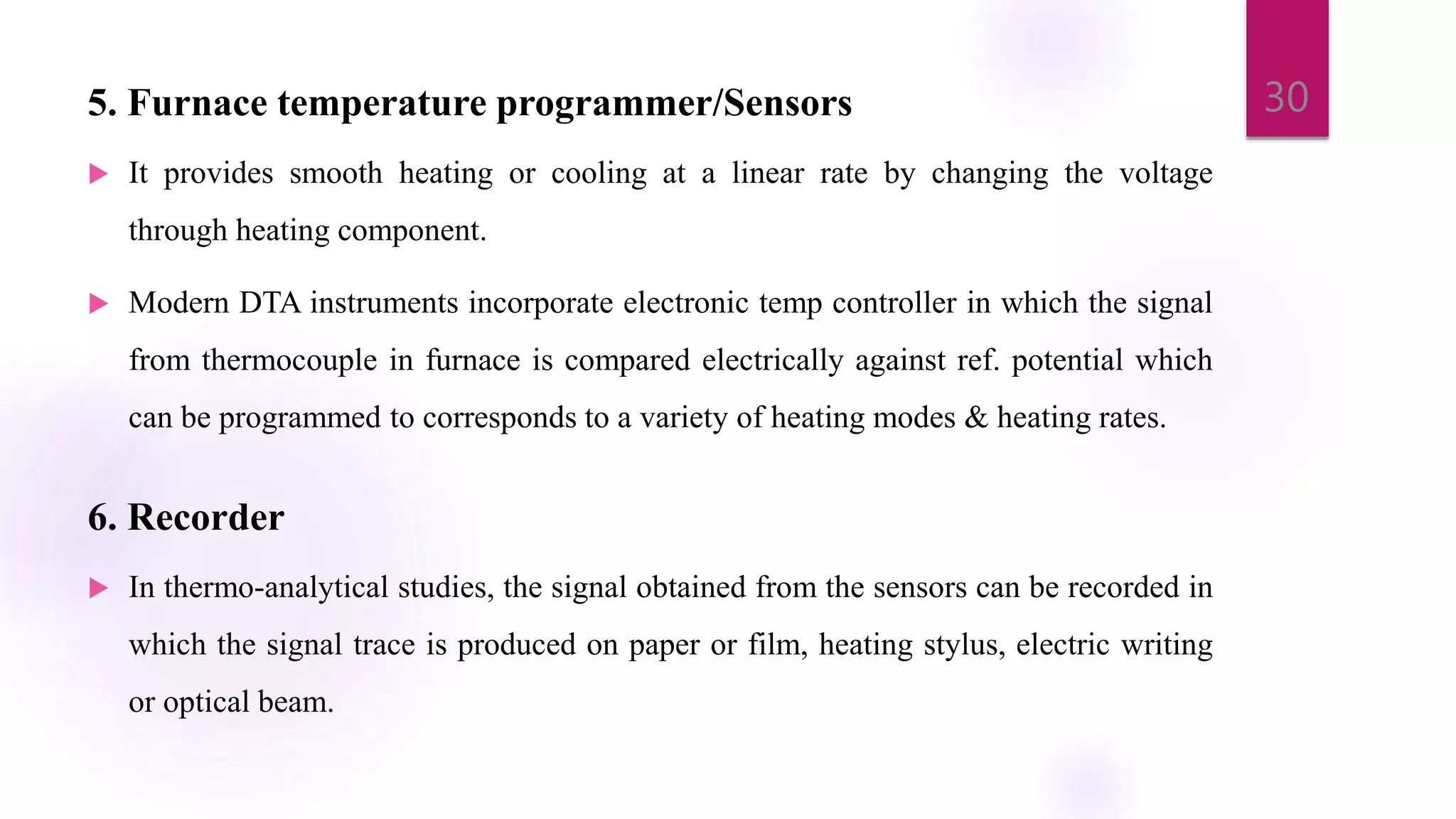 5. Furnace temperature programmer/Sensors
 It provides smooth heating or cooling at a linear rate by changing the voltage
through heating component.
 Modern DTA instruments incorporate electronic temp controller in which the signal
from thermocouple in furnace is compared electrically against ref. potential which
can be programmed to corresponds to a variety of heating modes & heating rates.
6. Recorder
 In thermo-analytical studies, the signal obtained from the sensors can be recorded in
which the signal trace is produced on paper or film, heating stylus, electric writing
or optical beam.
30
 