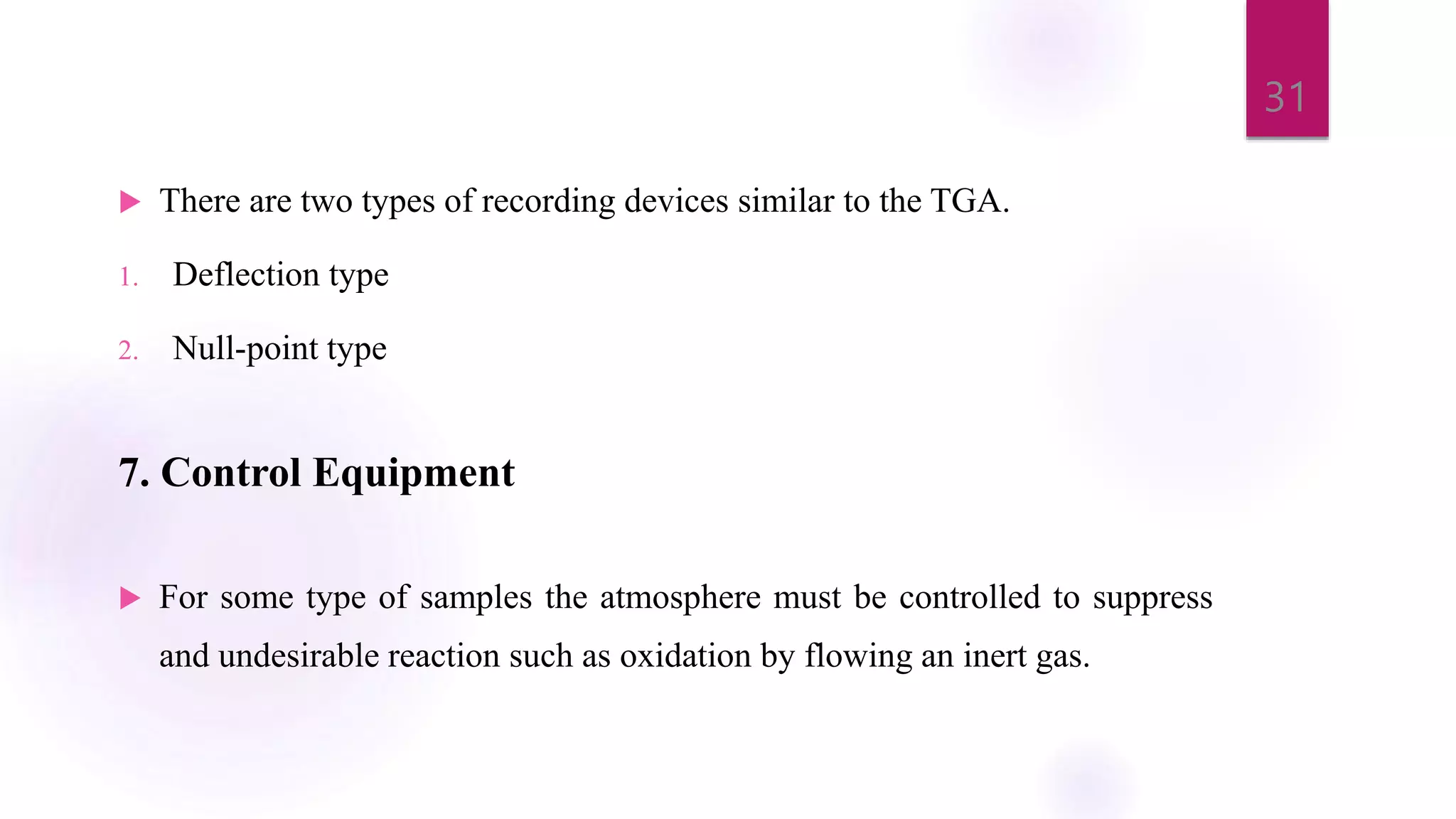  There are two types of recording devices similar to the TGA.
1. Deflection type
2. Null-point type
7. Control Equipment
 For some type of samples the atmosphere must be controlled to suppress
and undesirable reaction such as oxidation by flowing an inert gas.
31
 