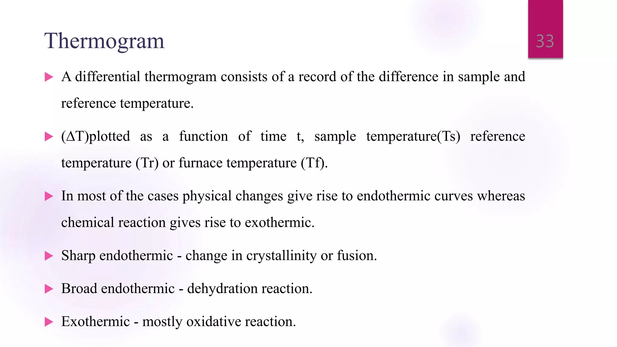 Thermogram
 A differential thermogram consists of a record of the difference in sample and
reference temperature.
 (∆T)plotted as a function of time t, sample temperature(Ts) reference
temperature (Tr) or furnace temperature (Tf).
 In most of the cases physical changes give rise to endothermic curves whereas
chemical reaction gives rise to exothermic.
 Sharp endothermic - change in crystallinity or fusion.
 Broad endothermic - dehydration reaction.
 Exothermic - mostly oxidative reaction.
33
 