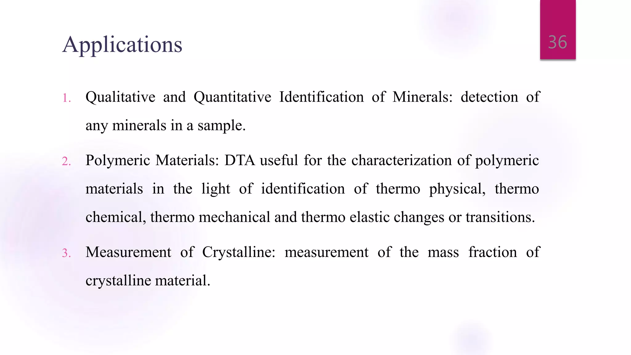 Applications
1. Qualitative and Quantitative Identification of Minerals: detection of
any minerals in a sample.
2. Polymeric Materials: DTA useful for the characterization of polymeric
materials in the light of identification of thermo physical, thermo
chemical, thermo mechanical and thermo elastic changes or transitions.
3. Measurement of Crystalline: measurement of the mass fraction of
crystalline material.
36
 