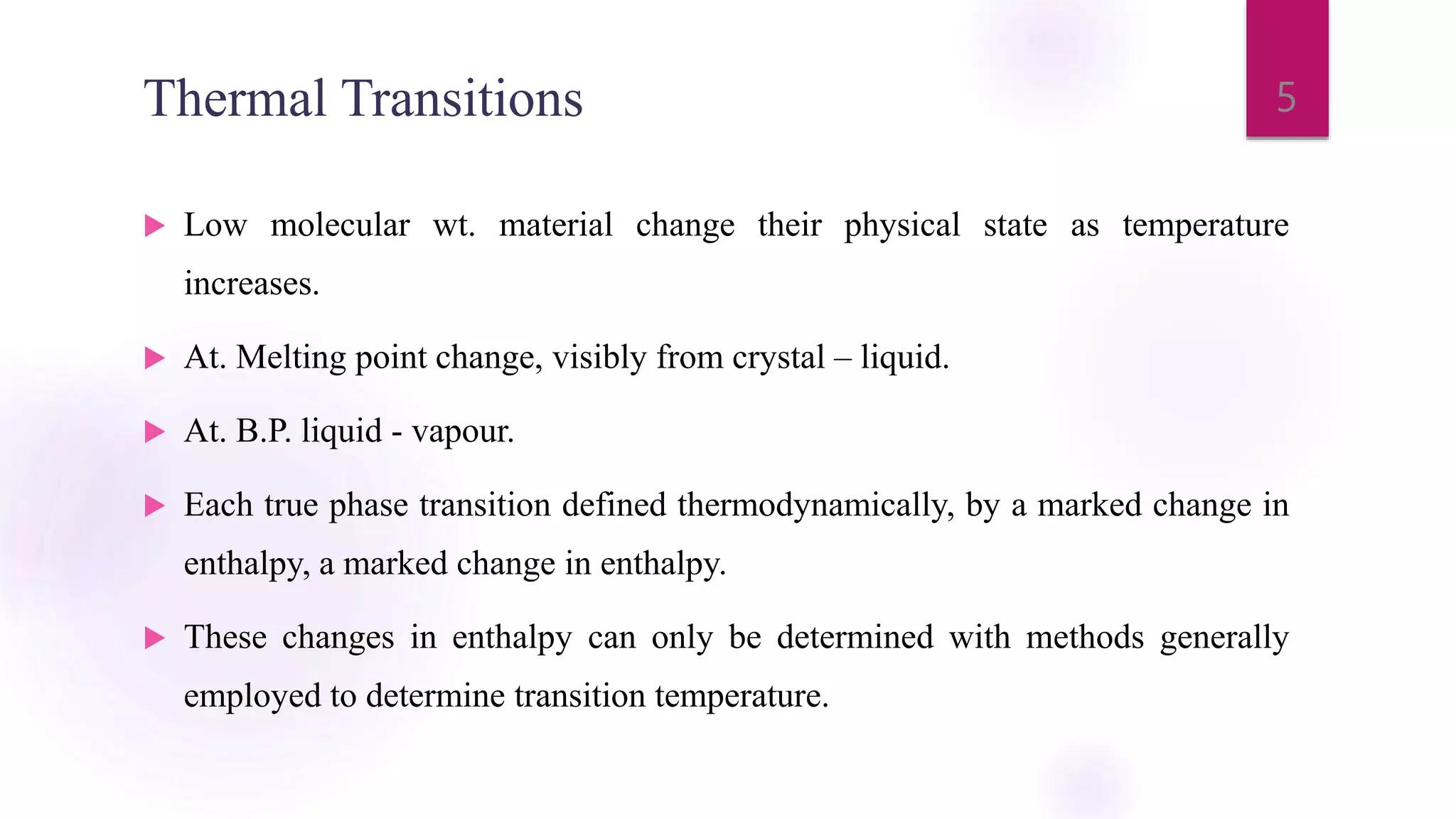 Thermal Transitions
 Low molecular wt. material change their physical state as temperature
increases.
 At. Melting point change, visibly from crystal – liquid.
 At. B.P. liquid - vapour.
 Each true phase transition defined thermodynamically, by a marked change in
enthalpy, a marked change in enthalpy.
 These changes in enthalpy can only be determined with methods generally
employed to determine transition temperature.
5
 