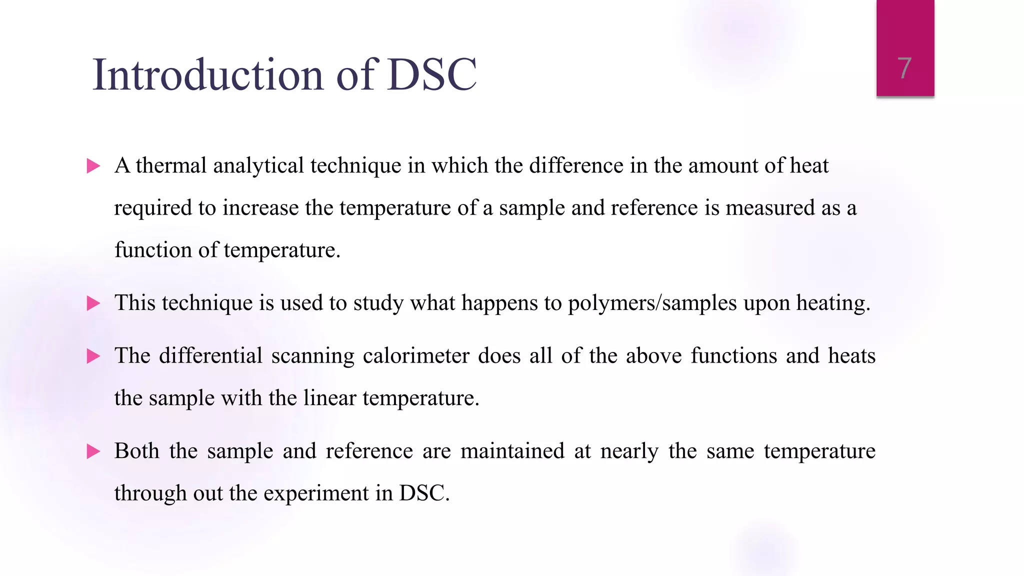 Introduction of DSC
 A thermal analytical technique in which the difference in the amount of heat
required to increase the temperature of a sample and reference is measured as a
function of temperature.
 This technique is used to study what happens to polymers/samples upon heating.
 The differential scanning calorimeter does all of the above functions and heats
the sample with the linear temperature.
 Both the sample and reference are maintained at nearly the same temperature
through out the experiment in DSC.
7
 