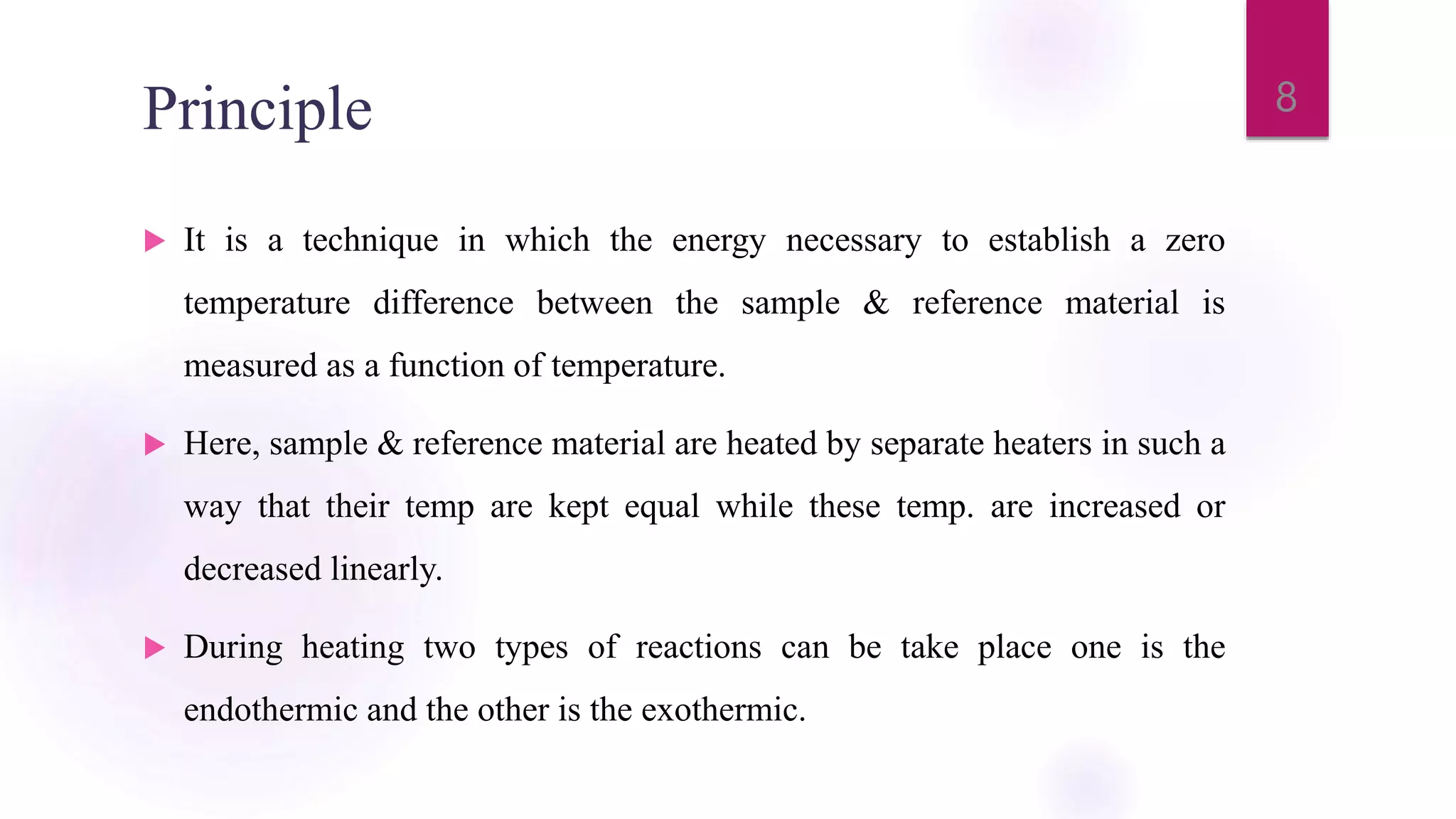 Principle
 It is a technique in which the energy necessary to establish a zero
temperature difference between the sample & reference material is
measured as a function of temperature.
 Here, sample & reference material are heated by separate heaters in such a
way that their temp are kept equal while these temp. are increased or
decreased linearly.
 During heating two types of reactions can be take place one is the
endothermic and the other is the exothermic.
8
 
