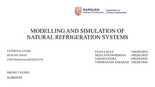 MODELLING AND SIMULATION OF
NATURAL REFRIGERATION SYSTEMS
EXTERNAL GUIDE:
Dr.SUNIL SHAH
(CEO Modelicon InfoTech LLP)
EVAN AALEX 1MS20CH016
NEHA S PATWARDHAN 1MS20CH024
SARAH FATIMA 1MS20CH030
VISHWANATH SABARAD 1MS20CH043
DEPARTMENT OF
CHEMICAL ENGINEERING
PROJECT GUIDE:
Dr.BRIJESH
 