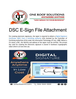 DSC E-Sign File Attachment
For creating electronic signatures, the signer is required to obtain a Digital Signature
Certificate (DSC) from a Certifying Authority (CA) licensed by the Controller of
Certifying Authorities (CCA) under the Information Technology (IT) Act, 2000. Before a
CA issues a DSC, the identity and address of the signer must be verified. The private
key used for creating the electronic signature is stored in hardware cryptographic
token which is of one time use.
 