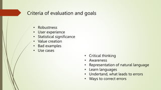 Criteria of evaluation and goals
• Robustness
• User experience
• Statistical significance
• Value creation
• Bad examples
• Use cases
• Critical thinking
• Awareness
• Representation of natural language
• Learn languages
• Undertand, what leads to errors
• Ways to correct errors
 