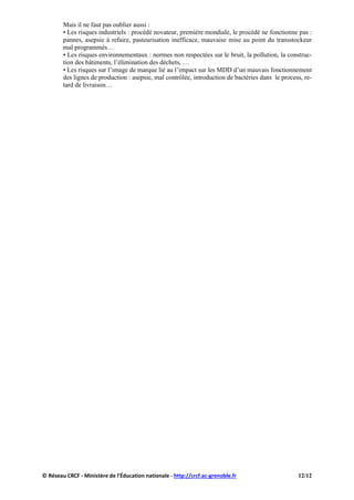 Mais il ne faut pas oublier aussi :
• Les risques industriels : procédé novateur, première mondiale, le procédé ne fonctionne pas :
pannes, asepsie à refaire, pasteurisation inefficace, mauvaise mise au point du transstockeur
mal programmés…
• Les risques environnementaux : normes non respectées sur le bruit, la pollution, la construc-
tion des bâtiments, l’élimination des déchets, …
• Les risques sur l’image de marque lié au l’impact sur les MDD d’un mauvais fonctionnement
des lignes de production : asepsie, mal contrôlée, introduction de bactéries dans le process, re-
tard de livraison…
© Réseau CRCF - Ministère de l'Éducation nationale - http://crcf.ac-grenoble.fr 12/12
 