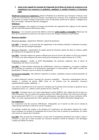 2. Après avoir rappelé les concepts de l’approche de la firme en termes de ressources et de
compétences (ou ressources et aptitudes), appliquer ce modèle d’analyse à l’entreprise
LBO.
Modèle des ressources et compétences : Hamel et Prahalad ont su démontrer que l’entreprise n’était pas vouée
à subir son environnement, mais qu’au contraire, elle disposait des ressources et de compétences lui permettant
de construire son propre avantage concurrentiel et ainsi, de déterminer quelle était sa capacité stratégique pour
bâtir une stratégie volontariste (intension stratégique).
Définitions :
Capacité stratégique : pour acquérir un avantage concurrentiel, une organisation doit s’appuyer sur des capacités
que ses concurrents pourront difficilement obtenir.
Ressources = Les ressources peuvent être définies comme des actifs tangibles et intangibles détenus par une
firme qui lui permettent de concevoir et de mettre en œuvre des stratégies améliorant sa performance.
Ressources tangibles :
Ressources physiques : équipements, bâtiments, capacité de production.
Cas LBO : L’entreprise a su investir dans des équipements et des machines destinées à moderniser la produc-
tion, ainsi que dans des entrepôts logistiques.
Ressources financières : augmentations de capital, gestion de trésorerie, gestion des dettes et créances, qualité
des relations avec les apporteurs de fonds.
Cas LBO : l’entreprise dispose de capitaux suffisants pour pouvoir investir (40 millions en 2012 pour moderni-
ser l’usine) et les cadres-dirigeants des autres entités peuvent participer au capital à hauteur de 15 à 20%.
Ressources humaines : nombre et profil démographique des personnes employées dans et autour de
l’organisation, leur savoir et savoir-faire.
Cas LBO : La fiche entreprise mentionne des collaborateurs « motivés et compétents », ce qui peut s’expliquer
par la politique de formation et de rémunération (participation et intéressement). LBO semble accorder une
grande place à l’humain ce qui est un facteur de compétitivité.
Les ressources intangibles : Plus difficiles à identifier et à évaluer, considérées comme la richesse potentielle de
l’entreprise…
Le capital intellectuel constitue l’essentiel des ressources intangibles : Ressources technologiques (brevets,
marques,…), systèmes de gestion, BDD clients ou les relations avec les partenaires, ressources
organisationnelles (qualité, marketing…).
Leur valeur se manifestent lors de la cession de l’entreprise par le paiement d’une survaleur ou goodwill, càd un
complément de prix. (ex : cabinets conseil, produits de luxe, recherche, …)
Cas LBO : l’entreprise innove sur le plan technologique (système PEROX), elle a déposé des brevets pour cer-
taines fabrications, elle a la confiance des grandes marques et des MDD, par ailleurs, elle n’hésite pas à dévelop-
per des partenariats (MAS S.A.), et à prendre des participations majoritaires dans d’autres entreprises (JDA,
JDB) ; sur le plan organisationnel elle veille à appliquer les principes du TQM (Total Quality Management).
Les compétences :
Les compétences sont des ressources difficilement échangeables sur le marché car elles sont le résultat de
l’apprentissage individuel et collectif au sein de l’entreprise.
Ces aptitudes résultent des routines et des pratiques de l’organisation, qui elles-mêmes intègrent des compé-
tences techniques, les systèmes de management mis en œuvre pour créer et contrôler la connaissance, les valeurs
et les normes en vigueur dans l’entreprise…
Cas LBO : Bien qu’ayant peu d’information, on peut noter le management participatif mis en place (« place à
l’initiative »), ainsi que la valeur accordée aux ressources humaines (volonté de maintenir, voire développer
l’emploi) qui fidélise les salariés.
© Réseau CRCF - Ministère de l'Éducation nationale - http://crcf.ac-grenoble.fr 2/12
 