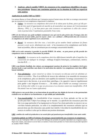 3. Analyser, selon le modèle VRIST, les ressources et les compétences identifiées à la ques-
tion précédente. Donner une conclusion générale sur la situation de LBO au regard de
cette analyse.
Application du modèle VRIN ou VRIST :
Les auteurs Barney et Grant affirment que l’entreprise pourra d’autant mieux des bâtir un avantage concurrentiel
que ses ressources et ses compétences respecteront 6 conditions :
 Valeur : la ressource ou compétence doit avoir de la valeur pour la firme, parce qu’elle per-
met de tirer parti d’opportunités de marché ou de neutraliser une menace de l’environnement
(Barney, 1991), […], ou bien parce que cette ressource est supérieure à celles des concur-
rents et permet donc l’exploitation potentielle d’une rente.
LBO crée des boissons aux goûts multiples notamment ceux qui sont les plus prisées (jus d’orange), dans des
conditionnements de toutes tailles, pour les rayons « frais » ou « ambiant ». LBO possède donc des ressources
et compétences de valeur supérieure à ses concurrents.
 Rareté : la ressource doit être rare, c’est-à-dire qu’un nombre limité seulement de firmes
peuvent y avoir accès, idéalement une seule : si les ressources et les compétences sont facile-
ment accessibles, elles ne constituent pas un avantage concurrentiel durable ;
LBO est la seule entreprise à posséder le procédé PEROX. De même, on peut penser qu’elle possède des
compétences rares en matière d’innovation de produits.
 Imitabilité : la ressource ou la compétence doit être difficilement imitable afin d’empêcher les
concurrents de répliquer la stratégie : mélange d’aspects historiques, commerciaux, motiva-
tion des R.H…. ;
LBO a une histoire familiale, des valeurs, un management soucieux de préserver les emplois et de la pro-
duction locale ce qui contribue sans doute à la motivation des salariés. Les compétences sont donc diffici-
lement imitables.
 Non-substitution : pour conserver sa valeur, la ressource ne doit pas avoir de substituts ai-
sément accessibles : Plus il est difficile de trouver des substituts à un ensemble de ressources
et de compétences, plus ces dernières sont capables de maintenir l’avantage concurrentiel. Ce-
la peut tenir à des brevets, à un savoir-faire spécifique, à la capacité à innover régulièrement
pour garder « une longueur d’avance »… ; De même, afin d’établir un avantage concurren-
tiel, la firme doit veiller à ce que ses processus et sa structure soient non transférables. (N.B.
On attend l’une ou l’autre explication)
LBO préserve son savoir-faire et ses innovations de procédé par des dépôts de brevets et des partenariats
exclusifs avec ses clients et ses fournisseurs, ce qui semble peu substituable.
 Non-transférabilité : La transférabilité d’une ressource ou d’une aptitude est liée au fait
qu’elle peut faire l’objet d’un échange sur le marché ; La spécificité des ressources peut être
liée à un usage particulier d’un équipement en faveur d’un client particulier ou encore à un sa-
voir-faire humain particulier, ou enfin à la complémentarité des ressources utilisées (qui ne
peuvent donc pas être dissociées sans perdre leur intérêt). Cela réduit la transférabilité des res-
sources et confère à celui qui les détient une position dominante.
LBO combine des outils de production et un savoir-faire qui paraissent peu transférables à une autre entité.
Conclusion globale sur LBO et l’existence d’avantages concurrentiels liés aux ressources et compétences :
Dans le cas de l’entreprise LBO, on voit qu’elle fabrique des produits de qualité répondant aux exigences spéci-
fiques des clients, sans doute le savoir-faire en matière d’innovation produit et d’innovation de procédé répond-il
au modèle VRIN/ VRIST.
© Réseau CRCF - Ministère de l'Éducation nationale - http://crcf.ac-grenoble.fr 3/12
 