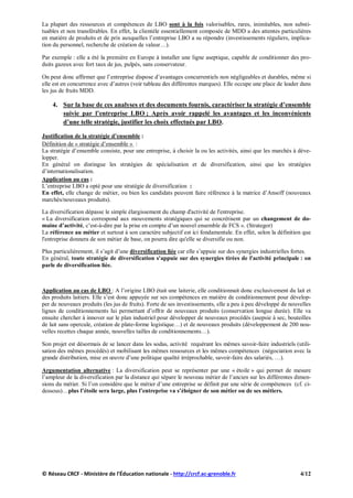 La plupart des ressources et compétences de LBO sont à la fois valorisables, rares, inimitables, non substi-
tuables et non transférables. En effet, la clientèle essentiellement composée de MDD a des attentes particulières
en matière de produits et de prix auxquelles l’entreprise LBO a su répondre (investissements réguliers, implica-
tion du personnel, recherche de création de valeur…).
Par exemple : elle a été la première en Europe à installer une ligne aseptique, capable de conditionner des pro-
duits gazeux avec fort taux de jus, pulpés, sans conservateur.
On peut donc affirmer que l’entreprise dispose d’avantages concurrentiels non négligeables et durables, même si
elle est en concurrence avec d’autres (voir tableau des différentes marques). Elle occupe une place de leader dans
les jus de fruits MDD.
4. Sur la base de ces analyses et des documents fournis, caractériser la stratégie d’ensemble
suivie par l’entreprise LBO ; Après avoir rappelé les avantages et les inconvénients
d’une telle stratégie, justifier les choix effectués par LBO.
Justification de la stratégie d’ensemble :
Définition de « stratégie d’ensemble » :
La stratégie d’ensemble consiste, pour une entreprise, à choisir la ou les activités, ainsi que les marchés à déve-
lopper.
En général on distingue les stratégies de spécialisation et de diversification, ainsi que les stratégies
d’internationalisation.
Application au cas :
L’entreprise LBO a opté pour une stratégie de diversification :
En effet, elle change de métier, ou bien les candidats peuvent faire référence à la matrice d’Ansoff (nouveaux
marchés/nouveaux produits).
La diversification dépasse le simple élargissement du champ d'activité de l'entreprise.
« La diversification correspond aux mouvements stratégiques qui se concrétisent par un changement de do-
maine d’activité, c’est-à-dire par la prise en compte d’un nouvel ensemble de FCS ». (Strategor)
La référence au métier et surtout à son caractère subjectif est ici fondamentale. En effet, selon la définition que
l'entreprise donnera de son métier de base, on pourra dire qu'elle se diversifie ou non.
Plus particulièrement, il s’agit d’une diversification liée car elle s’appuie sur des synergies industrielles fortes.
En général, toute stratégie de diversification s'appuie sur des synergies tirées de l'activité principale : on
parle de diversification liée.
Application au cas de LBO : A l’origine LBO était une laiterie, elle conditionnait donc exclusivement du lait et
des produits laitiers. Elle s’est donc appuyée sur ses compétences en matière de conditionnement pour dévelop-
per de nouveaux produits (les jus de fruits). Forte de ses investissements, elle a peu à peu développé de nouvelles
lignes de conditionnements lui permettant d’offrir de nouveaux produits (conservation longue durée). Elle va
ensuite chercher à innover sur le plan industriel pour développer de nouveaux procédés (asepsie à sec, bouteilles
de lait sans opercule, création de plate-forme logistique…) et de nouveaux produits (développement de 200 nou-
velles recettes chaque année, nouvelles tailles de conditionnements…).
Son projet est désormais de se lancer dans les sodas, activité requérant les mêmes savoir-faire industriels (utili-
sation des mêmes procédés) et mobilisant les mêmes ressources et les mêmes compétences (négociation avec la
grande distribution, mise en œuvre d’une politique qualité irréprochable, savoir-faire des salariés, …).
Argumentation alternative : La diversification peut se représenter par une « étoile » qui permet de mesure
l’ampleur de la diversification par la distance qui sépare le nouveau métier de l’ancien sur les différentes dimen-
sions du métier. Si l’on considère que le métier d’une entreprise se définit par une série de compétences (cf. ci-
dessous)…plus l’étoile sera large, plus l’entreprise va s’éloigner de son métier ou de ses métiers.
© Réseau CRCF - Ministère de l'Éducation nationale - http://crcf.ac-grenoble.fr 4/12
 