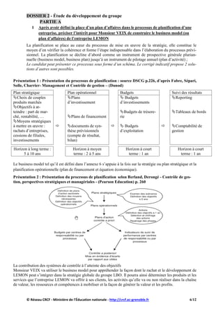 DOSSIER 2 - Étude du développement du groupe
PARTIE A
1 Après avoir défini la place d’un plan d’affaires dans le processus de planification d’une
entreprise, préciser l’intérêt pour Monsieur VEIX de construire le business model (ou
plan d’affaires) de l’entreprise LEMON
La planification se place au cœur du processus de mise en œuvre de la stratégie, elle constitue le
moyen d’en vérifier la cohérence et forme l’étape indispensable dans l’élaboration du processus prévi-
sionnel. La planification se décline d’abord comme un instrument de prospective générale plurian-
nuelle (business model, business plan) jusqu’à un instrument de pilotage annuel (plan d’activité) ;
Le candidat peut présenter ce processus sous forme d’un schéma. Le corrigé indicatif propose 2 solu-
tions d’autres sont possibles.
Présentation 1 : Présentation du processus de planification : source DSCG p.226, d’après Fabre, Sépari,
Solle, Charrier- Management et Contrôle de gestion – (Dunod)
Plan stratégique Plan opérationnel Budgets Suivi des résultats
Choix de couples
produits marchés
Objectifs à at-
teindre : part de mar-
ché, rentabilité, …
Moyens stratégiques
à mettre en œuvre :
rachats d’entreprises,
cessions de filiales,
investissements

Plans
d’investissement
Plans de financement
documents de syn-
thèse prévisionnels
(compte de résultat,
bilan)

 Budgets
d’investissements
Budgets de trésore-
rie
 Budgets
d’exploitation

Reporting
Tableaux de bords
Comptabilité de
gestion
Horizon à long terme :
5 à 10 ans
Horizon à moyen
terme : 2 à 5 ans
Horizon à court
terme : 1 an
Horizon à court
terme : 1 an
Le business model tel qu’il est défini dans l’annexe 6 s’appuie à la fois sur la stratégie ou plan stratégique et la
planification opérationnelle (plan de financement et équation économique).
Présentation 2 : Présentation du processus de planification selon Berland, Derongé - Contrôle de ges-
tion, perspectives stratégiques et managériales - (Pearson Education) p. 260
La contribution des systèmes de contrôle à l’atteinte des objectifs
Monsieur VEIX va utiliser le business model pour appréhender la façon dont le rachat et le développement de
LEMON peut s’intégrer dans la stratégie globale du groupe LBO. Il pourra ainsi déterminer les produits et les
services que l’entreprise LEMON va offrir à ses clients, les activités qu’elle va ou non réaliser dans la chaîne
de valeur, les ressources et compétences à mobiliser et la façon de générer la valeur et les profits.
© Réseau CRCF - Ministère de l'Éducation nationale - http://crcf.ac-grenoble.fr 6/12
 