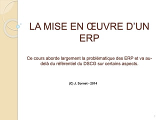 LA MISE EN ŒUVRE D’UN
ERP
Ce cours aborde largement la problématique des ERP et va au-
delà du référentiel du DSCG sur certains aspects.
1
(C) J. Sornet - 2014
 