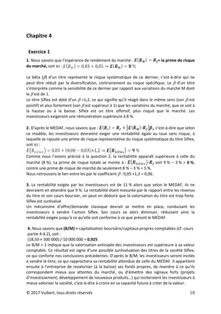 © 2017 Vuibert, tous droits réservés 10
Chapitre 4
Exercice 1
1. Nous savons que l’espérance de rendement du marché : + la prime de risque
du marché, soit ici :
Le bêta (β) d’un titre représente le risque systématique de ce dernier, c’est-à-dire qui ne
peut être réduit par la diversification, contrairement au risque spécifique. Le β d’un titre
s’interprète comme la sensibilité de ce dernier par rapport aux variations du marché M dont
le β est de 1.
Le titre Siflex est doté d’un β =1,2, ce qui signifie qu’il réagit dans le même sens (son β est
positif) et plus fortement (son β est supérieur à 1) que les variations du marché, que ce soit à
la hausse ou à la baisse. Siflex est un titre offensif, plus risqué que le marché. Les
investisseurs exigeront une rémunération supérieure à 8 %.
2. D’après le MEDAF, nous savons que : , c’est-à-dire que selon
ce modèle, les investisseurs devraient exiger une rentabilité égale au taux sans risque, à
laquelle se rajoute une prime de risque représentative du risque systématique du titre Siflex,
soit ici :
Comme nous l’avions précisé à la question 2, la rentabilité apparaît supérieure à celle du
marché (8 %). La prime de risque totale se monte à : soit 9 % – 3 % = 6 %,
contre une prime de risque de marché de seulement 8 % – 3 % = 5 %.
Nous retrouvons le lien entre les par le coefficient β : 0,05 ×1,2 = 0,06.
3. La rentabilité exigée par les investisseurs est de 11 % alors que selon le MEDAF, ils ne
devraient en attendre que 9 %. La rentabilité étant mesurée par le rapport entre les revenus
du titre et son cours boursier, on peut en déduire que la valorisation du titre est trop forte.
Siflex est surévalué.
Un mécanisme d’offre/demande classique devrait se mettre en place, conduisant les
investisseurs à vendre l’action Siflex. Son cours va alors diminuer, réduisant ainsi la
rentabilité exigée jusqu’à ce qu’elle soit conforme à ce que prévoit le MEDAF.
4. Nous savons que (B/M) = capitalisation boursière/capitaux propres comptables (cf. cours
partie 4-4.2), soit :
(18,50 × 500 000) / 10 000 000 = 0,925
Le B/M < 1 indique que la valorisation anticipée des investisseurs est supérieure à sa valeur
comptable. Ce résultat est signe d’une possible surévaluation des titres de la société Siflex,
ce qui conforte nos conclusions précédentes. D’après le B/M, les investisseurs seront incités
à vendre le titre, ce qui rapprochera sa rentabilité attendue de celle du MEDAF. Il appartient
ensuite à l’entreprise de revaloriser (à la baisse) ses fonds propres, de manière à ce qu’ils
correspondent mieux aux attentes du marché, ou d’émettre des signaux forts (projets
d’investissement, développement de nouveaux produits…) qui inciteraient les investisseurs à
mieux valoriser la société, c’est-à-dire à croire en sa capacité future à créer de la valeur.
 