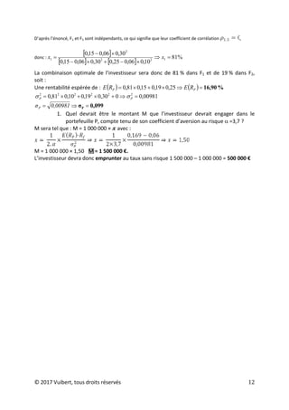 © 2017 Vuibert, tous droits réservés 12
D’après l’énoncé, F1 et F5 sont indépendants, ce qui signifie que leur coefficient de corrélation ,
donc :
[ ]
[ ] [ ]
%
81
10
,
0
06
,
0
25
,
0
30
,
0
06
,
0
15
,
0
30
,
0
06
,
0
15
,
0
1
2
2
2
1 =
⇒
×
−
+
×
−
×
−
= x
x
La combinaison optimale de l’investisseur sera donc de 81 % dans F1 et de 19 % dans F2,
soit :
Une rentabilité espérée de : ( ) ( ) %
16,90
=
⇒
×
+
×
= P
P R
E
R
E 25
,
0
19
,
0
15
,
0
81
,
0
00981
,
0
0
30
,
0
19
,
0
10
,
0
81
,
0 2
2
2
2
2
2
=
⇒
+
×
+
×
= P
P σ
σ
0,099
σP =
⇒
= 0,00981
σP
1. Quel devrait être le montant M que l’investisseur devrait engager dans le
portefeuille P, compte tenu de son coefficient d’aversion au risque α =3,7 ?
M sera tel que : M = 1 000 000 × 𝔁 avec :
M = 1 000 000 × 1,50 
M = 1 500 000 €.
L’investisseur devra donc emprunter au taux sans risque 1 500 000 – 1 000 000 = 500 000 €
 